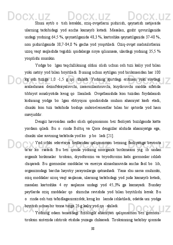 Shuni   aytib   o tish   kerakki,   oziq-ovqatlarni   pishirish,   qaynatish   natijasida
ularning   tarkibidagi   yod   ancha   kamayib   ketadi.   Masalan,   gosht   qovurilganida	

undagi yodning 64,5 %, qaynatilganida 48,3 %, kartoshka qaynatilganida 37-40 %,
non   pishirilganida   38,7-84,0   %   gacha   yod   yoqotiladi.   Oziq-ovqat   mahsulotlarini	

uzoq vaqt saqlashda tegishli  qoidalarga rioya qilinmasa, ulardagi yodning 35,5 %
yoqolishi mumkin.	

Yodga   bo lgan   taqchillikning   oldini   olish   uchun   osh   tuzi   kaliy   yod   bilan	

yoki natriy yod bilan boyitiladi. Buning uchun aytilgan yod birikmasidan har 100
kg   osh   tuziga   1,0   -1,5   g   qo shiladi.   Yodning   spirtdagi   eritmasi   yoki   suvdagi	

aralashmasi   dezinfeksiyalovchi,   zararsizlantiruvchi,   kuydiruvchi   modda   sifatida
tibbiyot   amaliyotida   keng   qo llaniladi.   Ovqatlanishda   kon   tuzidan   foydalanish

kishining   yodga   bo lgan   ehtiyojini   qondirishda   muhim   ahamiyat   kasb   etadi,	

chunki   kon   tuzi   tarkibida   boshqa   mikroelementlar   bilan   bir   qatorda   yod   ham
mavjuddir.
Dengiz   havosidan   nafas   olish   qalqonsimon   bez   faoliyati   buzilganda   katta
yordam   qiladi.   Bu   o rinda   Boltiq   va   Qora   dengizlar   alohida   ahamiyatga   ega,

chunki ular suvining tarkibida yod ko p bo ladi [21].	
 
Yod   ichki   sekretsiya   bezlaridan   qalqonsimon   bezning   faoliyatiga   bevosita
ta'sir   ko rsatadi.   Bu   bez   qonda   yodning   noorganik   birikmasini   yig ib   undan	
 
organik   birikmalar tiroksin,   diyodtirozin   va   triyodtirozin   kabi   gormonlar   ishlab	

chiqaradi.   Bu   gormonlar   moddalar   va   eneriya   almashinuvida   ancha   faol   bo lib,	

organizmdagi   barcha   hayotiy   jarayonlarga   qatnashadi.   Yana   shu   narsa   muhimki,
oziq   moddalar   uzoq   vaqt   saqlansa,   ularning   tarkibidagi   yod   juda   kamayib   ketadi,
masalan   kartoshka   4   oy   saqlansa   undagi   yod   45,3%   ga   kamayadi.   Bunday
paytlarda   oziq   moddalar   qo shimcha   ravishda   yod   bilan   boyitilishi   kerak.   Bu	

o rinda osh tuzi ta'kidlaganimizdek, keng ko lamda ishlatiladi, odatda uni yodga	
 
boyitish uchun bir tonna tuzga 25 g kaliy yod qo shiladi.	

Yodning   odam   tanasidagi   fiziologik   ahamiyati   qalqonsimon   bez   gormoni-
tiroksin sintezida ishtirok etishda yuzaga chikaradi. Tiroksinning tarkibiy qismida
38 
