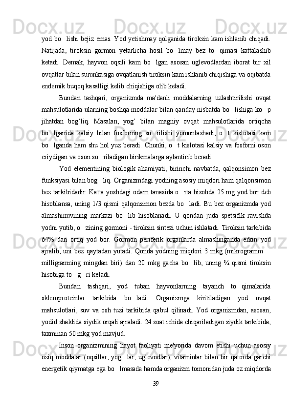 yod bo lishi bejiz emas. Yod yetishmay qolganida tiroksin kam ishlanib chiqadi.
Natijada,   tiroksin   gormon   yetarlicha   hosil   bo lmay   bez   to qimasi   kattalashib	
 
ketadi.   Demak,   hayvon   oqsili   kam   bo lgan   asosan   uglevodlardan   iborat   bir   xil	

ovqatlar bilan surunkasiga ovqatlanish tiroksin kam ishlanib chiqishiga va oqibatda
endemik buqoq kasalligi kelib chiqishiga olib keladi. 
Bundan   tashqari,   organizmda   ma'danli   moddalarning   uzlashtirilishi   ovqat
mahsulotlarida ularning boshqa moddalar bilan qanday nisbatda bo lishiga ko p	
 
jihatdan   bog’liq.   Masalan,   yog’   bilan   magniy   ovqat   mahsulotlarida   ortiqcha
bo lganida   kalsiy   bilan   fosforning   so rilishi   yomonlashadi,   o t   kislotasi   kam	
  
bo lganda ham shu hol yuz beradi.  
 Chunki, o t kislotasi kalsiy va fosforni oson	
eriydigan va oson so riladigan birikmalarga aylantirib beradi.	

Yod   elementining   biologik   ahamiyati,   birinchi   navbatda,   qalqonsimon   bez
funksiyasi bilan bog liq. Organizmdagi yodning asosiy miqdori ham qalqonsimon

bez tarkibidadir. Katta yoshdagi odam tanasida o rta hisobda 25 mg yod bor deb	

hisoblansa, uning 1/3 qismi  qalqonsimon bezda bo ladi. Bu bez organizmda yod	

almashinuvining   markazi   bo lib   hisoblanadi.   U   qondan   juda   spetsifik   ravishda	

yodni yutib, o zining gormoni - tiroksin sintezi uchun ishlatadi. Tiroksin tarkibida	

64%   dan   ortiq   yod   bor.   Gormon   periferik   organlarda   almashinganda   erkin   yod
ajralib,  uni  bez   qaytadan  yutadi.  Qonda  yodning  miqdori   3  mkg  (mikrogramm  	

milligramning   mingdan   biri)   dan   20   mkg   gacha   bo lib,   uning   ¾   qismi   tiroksin	

hisobiga to g ri keladi. 	
 
Bundan   tashqari,   yod   tuban   hayvonlarning   tayanch   to qimalarida	

skleroproteinlar   tarkibida   bo ladi.   Organizmga   kiritiladigan   yod   ovqat	

mahsulotlari,   suv   va   osh   tuzi   tarkibida   qabul   qilinadi.   Yod   organizmdan,   asosan,
yodid shaklida siydik orqali ajraladi. 24 soat ichida chiqariladigan siydik tarkibida,
taxminan 50 mkg yod mavjud. 
Inson   organizmining   hayot   faoliyati   me'yorida   davom   etishi   uchun   asosiy
oziq  moddalar   (oqsillar,   yog lar,   uglevodlar),   vitaminlar   bilan  bir   qatorda   garchi	

energetik qiymatga ega bo lmasada hamda organizm tomonidan juda oz miqdorda	

39 
