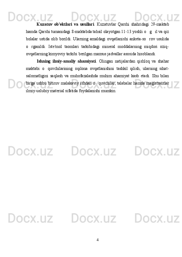 Kuzatuv   ob'ektlari   va   usullari .   Kuzatuvlar   Qarshi   shahridagi   29-maktab
hamda Qarshi tumanidagi 8-maktabda tahsil olayotgan 11-13 yoshli o g il va qiz 
bolalar  ustida olib borildi. Ularning amaldagi  ovqatlanishi  anketa-so rov usulida

o rganildi.   Iste'mol   taomlari   tarkibidagi   mineral   moddalarning   miqdori   oziq-	

ovqatlarning kimyoviy tarkibi berilgan maxsus jadvallar asosida hisoblandi.   
Ishning   ilmiy-amaliy   ahamiyati .   Olingan   natijalardan   qishloq   va   shahar
maktabi   o quvchilarining   oqilona   ovqatlanishini   tashkil   qilish,   ularning   sihat-	

salomatligini   saqlash   va   muhofazalashda   muhim   ahamiyat   kasb   etadi.   Shu   bilan
birga ushbu  bitiruv malakaviy  ishdan o quvchilar, talabalar  hamda magistrantlar	

ilmiy-uslubiy material sifatida foydalanishi mumkin.
4 