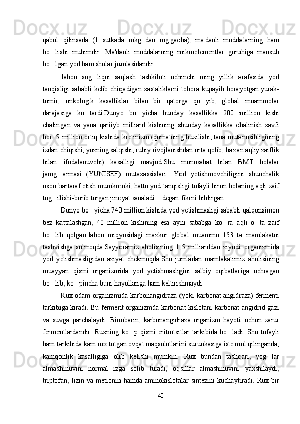 qabul   qilinsada   (1   sutkada   mkg   dan   mg.gacha),   ma'danli   moddalarning   ham
bo lishi   muhimdir.   Ma'danli   moddalarning   mikroelementlar   guruhiga   mansub
bo lgan yod ham shular jumlasidandir.

Jahon   sog liqni   saqlash   tashkiloti   uchinchi   ming   yillik   arafasida   yod	

tanqisligi  sababli  kelib chiqadigan xastaliklarni  tobora kupayib borayotgan yurak-
tomir,   onkologik   kasalliklar   bilan   bir   qatorga   qo yib,   global   muammolar	

darajasiga   ko tardi.Dunyo   bo yicha   bunday   kasallikka   200   million   kishi	
 
chalingan   va   yana   qariiyb   milliard   kishining   shunday   kasallikka   chalinish   xavfi
bor. 5 million ortiq kishida kretinizm (qomatning buzilishi, tana mutanosibligining
izdan chiqishi, yuzning salqishi, ruhiy rivojlanishdan orta qolib, ba'zan aqliy zaiflik
bilan   ifodalanuvchi)   kasalligi   mavjud.Shu   munosabat   bilan   BMT   bolalar
jamg armasi   (YUNISEF)   mutaxassislari: Yod   yetishmovchiligini   shunchalik	
 
oson bartaraf etish mumkmnki, hatto yod tanqisligi tufayli biron bolaning aqli zaif
tug ilishi-borib turgan jinoyat sanaladi  degan fikrni bildirgan.	
 
Dunyo bo yicha 740 million kishida yod yetishmasligi sababli qalqonsimon	

bez   kattalashgan,   40   million   kishining   esa   ayni   sababga   ko ra   aqli   o ta   zaif	
 
bo lib   qolgan.Jahon   miqyosidagi   mazkur   global   muammo   153   ta   mamlakatni	

tashvishga   solmoqda.Sayyoramiz   aholisining   1,5   milliarddan   ziyodi   organizmida
yod   yetishmasligidan   aziyat   chekmoqda.Shu   jumladan   mamlakatimiz   aholisining
muayyan   qismi   organizmida   yod   yetishmasligini   salbiy   oqibatlariga   uchragan
bo lib, ko pincha buni hayollariga ham keltirishmaydi.
 
Rux odam organizmida karbonangidraza (yoki karbonat angidraza) fermenti
tarkibiga kiradi. Bu ferment organizmda karbonat kislotani karbonat angidrid gazi
va   suvga   parchalaydi.   Binobarin,   karbonangidraza   organizm   hayoti   uchun   zarur
fermentlardandir.  Ruxning   ko p  qismi  eritrotsitlar  tarkibida  bo ladi.  Shu  tufayli	
 
ham tarkibida kam rux tutgan ovqat maqsulotlarini surunkasiga iste'mol qilinganda,
kamqonlik   kasalligiga   olib   kelishi   mumkin.   Rux   bundan   tashqari,   yog lar	

almashinuvini   normal   izga   solib   turadi,   oqsillar   almashinuvini   yaxshilaydi,
triptofan,  lizin  va  metionin  hamda  aminokislotalar  sintezini   kuchaytiradi.  Rux   bir
40 