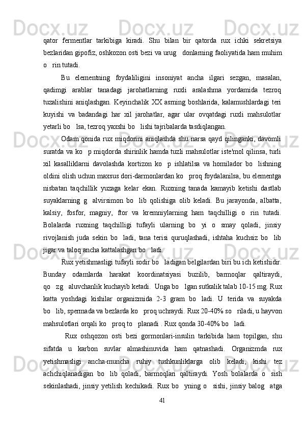 qator   fermentlar   tarkibiga   kiradi.   Shu   bilan   bir   qatorda   rux   ichki   sekretsiya
bezlaridan gipofiz, oshkozon osti bezi va urug donlarning faoliyatida ham muhim
o rin tutadi.	

Bu   elementning   foydaliligini   insoniyat   ancha   ilgari   sezgan,   masalan,
qadimgi   arablar   tanadagi   jarohatlarning   ruxli   aralashma   yordamida   tezroq
tuzalishini   aniqlashgan.   Keyinchalik   XX   asrning   boshlarida,   kalamushlardagi   teri
kuyishi   va   badandagi   har   xil   jarohatlar,   agar   ular   ovqatdagi   ruxli   mahsulotlar
yetarli bo lsa, tezroq yaxshi bo lishi tajribalarda tasdiqlangan.	
 
Odam qonida rux miqdorini  aniqlashda shu narsa qayd qilinganki, davomli
suratda va ko p miqdorda shirinlik hamda tuzli mahsulotlar iste'mol qilinsa, turli	

xil   kasalliklarni   davolashda   kortizon   ko p   ishlatilsa   va   homilador   bo lishning	
 
oldini olish uchun maxsus dori-darmonlardan ko proq foydalanilsa, bu elementga	

nisbatan   taqchillik   yuzaga   kelar   ekan.   Ruxning   tanada   kamayib   ketishi   dastlab
suyaklarning   g alvirsimon   bo lib   qolishiga   olib   keladi.   Bu   jarayonda,   albatta,	
 
kalsiy,   fosfor,   magniy,   ftor   va   kremniylarning   ham   taqchilligi   o rin   tutadi.	

Bolalarda   ruxning   taqchilligi   tufayli   ularning   bo yi   o smay   qoladi,   jinsiy	
 
rivojlanish   juda   sekin   bo ladi,   tana   terisi   quruqlashadi,   ishtaha   kuchsiz   bo lib	
 
jigar va taloq ancha kattalashgan bo ladi.	

Rux yetishmasligi tufayli sodir bo ladigan belgilardan biri bu ich ketishidir.	

Bunday   odamlarda   harakat   koordinatsiyasi   buzilib,   barmoqlar   qaltiraydi,
qo zg aluvchanlik kuchayib ketadi.  Unga bo lgan sutkalik talab 10-15 mg. Rux	
  
katta   yoshdagi   kishilar   organizmida   2-3   gram   bo ladi.   U   terida   va   suyakda	

bo lib, spermada va bezlarda ko proq uchraydi. 	
  Rux 20-40% so riladi, u hayvon	
mahsulotlari orqali ko proq to planadi . Rux qonda 30-40% bo ladi. 	
  
  Rux   oshqozon   osti   bezi   gormonlari-insulin   tarkibida   ham   topilgan,   shu
sifatda   u   karbon   suvlar   almashinuvida   ham   qatnashadi.   Organizmda   rux
yetishmasligi   ancha-muncha   ruhiy   tushkunliklarga   olib   keladi,   kishi   tez
achchiqlanadigan   bo lib   qoladi,   barmoqlari   qaltiraydi.   Yosh   bolalarda   o sish
 
sekinlashadi,   jinsiy   yetilish   kechikadi.   Rux   bo yning   o sishi,   jinsiy   balog atga	
  
41 