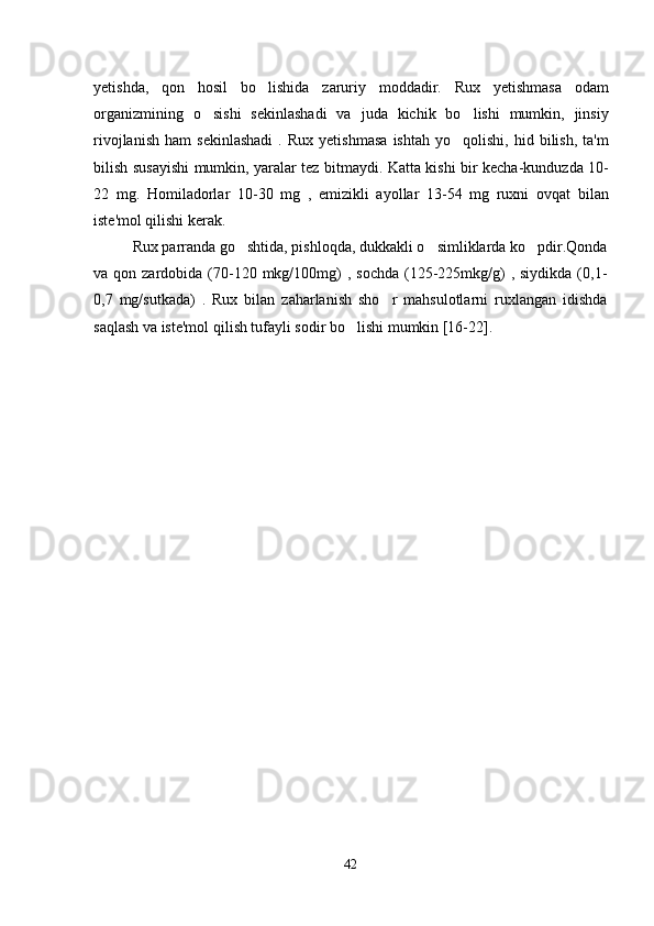 yetishda,   qon   hosil   bo lishida   zaruriy   moddadir.   Rux   yetishmasa   odam
organizmining   o sishi   sekinlashadi   va   juda   kichik   bo lishi   mumkin,   jinsiy	
 
rivojlanish   ham   sekinlashadi   .  Rux   yetishmasa   ishtah   yo qolishi,  hid   bilish,   ta'm	

bilish susayishi mumkin, yaralar tez bitmaydi. Katta kishi bir kecha-kunduzda 10-
22   mg.   Homiladorlar   10-30   mg   ,   emizikli   ayollar   13-54   mg   ruxni   ovqat   bilan
iste'mol qilishi kerak.
Rux parranda go shtida, pishloqda, dukkakli o simliklarda ko pdir.Qonda	
  
va qon  zardobida (70-120 mkg/100mg)   , sochda   (125-225mkg/g)   , siydikda  (0,1-
0,7   mg/sutkada)   .   Rux   bilan   zaharlanish   sho r   mahsulotlarni   ruxlangan   idishda	

saqlash va iste'mol qilish tufayli sodir bo lishi mumkin [16-22].    	

42 