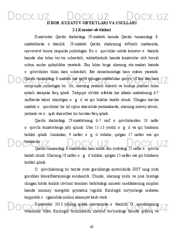 II BOB. KUZATUV OB'EKTLARI VA USULLARI
2.1.Kuzatuv ob'ektlari
Kuzatuvlar   Qarshi   shahridagi   29-maktab   hamda   Qarshi   tumanidagi   8-
maktablarda   o tkazildi.   29-maktab   Qarshi   shahrining   de9yarli   markazida,
universitet  binosi  yaqinida joylashgan. Bu o quvchilar ustida kuzatuv o tkazish	
 
hamda   ular   bilan   tez-tez   uchrashib,   suhbatlashish   hamda   kuzatuvlar   olib   borish
uchun   ancha   qulayliklar   yaratadi.   Shu   bilan   birga   ularning   ota-onalari   hamda
o qituvchilari   bilan   ham   uchrashib,   fikr   almashinishga   ham   imkon   yaratadi.	

Qarshi tumanidagi 8-maktab esa qayd qilingan maktabdan qariyb 10 km dan ham
uzoqroqda   joylashgan   bo lib,   ularning   yashash   sharoiti   va   boshqa   jihatlari   bilan	

aytarli   darajada   farq   qiladi.   Tadqiqot   ob'ekti   sifatida   har   ikkala   maktabning   6-7
sinflarida   tahsil   olayotgan   o g il   va   qiz   bolalar   tanlab   olindi.   Olingan   barcha	
 
maktab o quvchilari bir xil iqlim sharoitida yashasalarda, ularning oilaviy ahvoli,	

yashash va o qish sharoitlari bir-biridan farq qiladi. 	

Qarshi   shahridagi   29-maktabning   6-7   sinf   o quvchilaridan   26   nafar	

o quvchi   kuzatuvlarga   jalb   qilindi.   Ular   11-13   yoshli   o g il   va   qiz   bolalarni	
  
tashkil   qiladi.   Jumladan,   9   nafari   o g il   bolalar,   qolgan   17   nafari   esa   qiz	
 
bolalardir.
Qarshi tumanidagi 8-maktabdan ham xuddi shu yoshdagi 25 nafar o quvchi	

tanlab olindi. Ularning 10 nafari o g il bolalar, qolgan 15 nafari esa qiz bolalarni	
 
tashkil qiladi.
O quvchilarning   bu   tarzda   yosh   guruhlariga   ajratilishida   JSST   ning   yosh	

guruhlari   klassifikatsiyasiga   asoslanildi.   Chunki,   ularning   yoshi   va   jinsi   hisobga
olingan   holda   kunlik   iste'mol   taomlari   tarkibidagi   mineral   moddalarning   miqdori
hamda   umumiy   energetik   qiymatini   tegishli   fiziologik   me'yorlarga   nisbatan
taqqoslab o rganishda muhim ahamiyat kasb etadi.	

Kuzatuvlar   2013   yilning   qishki   mavsumida   o tkazildi.   O quvchilarning	
 
vitaminlar   bilan   fiziologik   ta'minlanishi   mavjud   me'yorlarga   hamda   qishloq   va
43 
