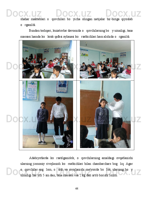 shahar   maktablari   o quvchilari   bo yicha   olingan   natijalar   bir-biriga   qiyoslab 
o rganildi.	

Bundan tashqari, kuzatuvlar davomida o quvchilarning bo y uzunligi, tana	
 
massasi hamda ko krak qafasi aylanasi ko rsatkichlari ham alohida o rganildi. 	
  
Adabiyotlarda   ko rsatilganidek,   o quvchilarning   amaldagi   ovqatlanishi	
 
ularning   jismoniy   rivojlanish   ko rsatkichlari   bilan   chambarchars   bog liq.   Agar	
 
o quvchilar   sog lom,   o sish   va   rivojlanishi   me'yorida   bo lsa,   ularning   bo y	
    
uzunligi har yili 5 sm dan, tana massasi esa 2 kg dan ortib borishi lozim.  
44 