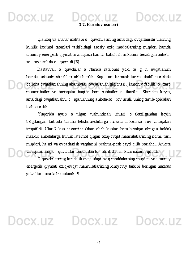 2.2. Kuzatuv usullari
Qishloq va shahar maktabi o quvchilarining amaldagi ovqatlanishi ularning
kunlik   iste'mol   taomlari   tarkibidagi   asosiy   oziq   moddalarning   miqdori   hamda
umumiy energetik qiymatini aniqlash hamda baholash imkonini beradigan anketa-
so rov usulida o rganildi [8]. 	
 
Dastavval,   o quvchilar   o rtasida   ratsional   yoki   to g ri   ovqatlanish	
   
haqida   tushuntirish   ishlari   olib   borildi.   Sog lom   turmush   tarzini   shakllantirishda	

oqilona ovqatlanishning ahamiyati, ovqatlanish gigienasi, jismoniy faollik, o zaro	

munosabatlar   va   boshqalar   haqida   ham   suhbatlar   o tkazildi.   Shundan   keyin,	

amaldagi ovqatlanishni o rganishning anketa-so rov usuli, uning tartib-qoidalari	
 
tushuntirildi.
Yuqorida   aytib   o tilgan   tushuntirish   ishlari   o tkazilgandan   keyin
 
belgilangan   tartibda   barcha   tekshiruvchilarga   maxsus   anketa-so rov   varaqalari	

tarqatildi.   Ular   7   kun   davomida   (dam   olish   kunlari   ham   hisobga   olingan   holda)
mazkur anketalarga kunlik iste'mol qilgan oziq-ovqat mahsulotlarining nomi, turi,
miqdori, hajmi va ovqatlanish vaqtlarini peshma-pesh qayd qilib borishdi. Anketa
varaqalarining o quvchilar tomonidan to ldirilishi har kuni nazorat qilindi. 	
 
O‘quvchilarning kundalik ovqatidagi oziq moddalarning miqdori va umumiy
energetik   qiymati   oziq-ovqat   mahsulotlarining   kimyoviy   tarkibi   berilgan   maxsus
jadvallar asosida hisoblandi [9].
46 