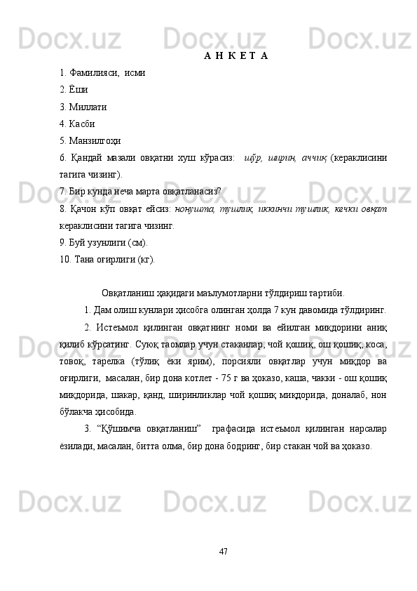 А    Н    К   E  Т    А
1. Фамилияси,  исми                                           
2. Ёши
3. Миллати                                                            
4. Касби
5. Манзилгоҳи
6.   Қандай   мазали   овқатни   хуш   кўрасиз:     ш ў р,   ширин,   аччиқ   (кераклисини
тагига чизинг).
7. Бир кунда неча марта овқатланасиз?
8.   Қачон   кўп   овқат   ейсиз:   нонушта,   тушлик,   иккинчи   тушлик,   кечки   овқат
кераклисини тагига чизинг.
9. Буй узунлиги (см).
10. Тана оғирлиги (кг). 
Овқатланиш ҳақидаги маълумотларни тўлдириш тартиби.
1. Дам олиш кунлари ҳисобга олинган ҳолда 7 кун давомида тўлдиринг.
2.   Истеъмол   қилинган   овқатнинг   номи   ва   ейилган   миқдорини   аниқ
қилиб кўрсатинг. Суюқ таомлар учун стаканлар, чой қошиқ, ош қошиқ, коса,
товоқ,   тарелка   (тўлиқ   ёки   ярим),   порсияли   овқатлар   учун   миқдор   ва
оғирлиги,  масалан, бир дона котлет - 75 г ва ҳоказо, каша, чакки - ош қошиқ
миқдорида,   шакар,   қанд,   ширинликлар   чой   қошиқ   миқдорида,   доналаб,   нон
бўлакча ҳисобида.
3.   “Қўшимча   овқатланиш”     графасида   истеъмол   қилинган   нарсалар
ёзилади, масалан, битта олма, бир дона бодринг, бир стакан чой ва ҳоказо. 
47 