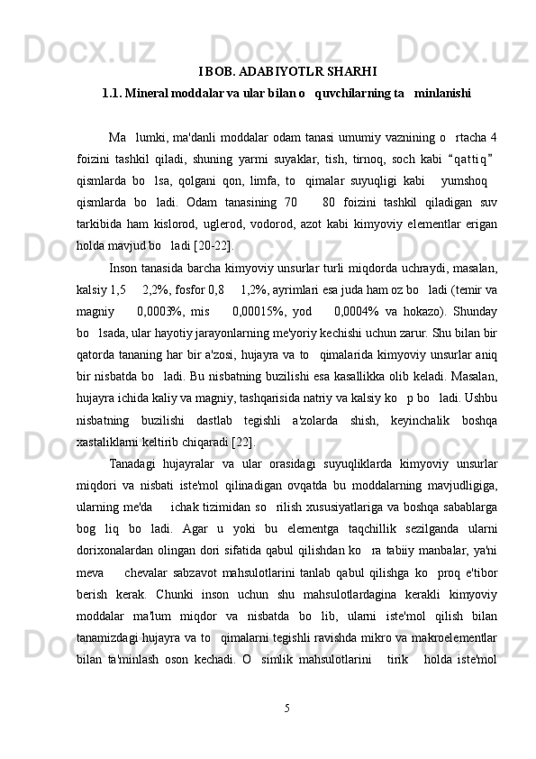 I BOB. ADABIYOTLR SHARHI
1.1. Mineral moddalar va ular bilan o quvchilarning ta minlanishi 
Ma lumki,  m	
 a'danli  moddalar   odam  tanasi   umumiy  vaznining   o rtacha   4	
foizini   tashkil   qiladi,   shuning   yarmi   suyaklar,   tish,   tirnoq,   soch   kabi   q a t tiq
 
qismlarda   bo lsa,   qolgani   qon,   limfa,   to qimalar   suyuqligi   kabi   yumshoq	
   
qismlarda   bo ladi.   Odam   tanasining   70     80   foizini   tashkil   qiladigan   suv
 
tarkibida   ham   kislorod,   uglerod,   vodorod,   azot   kabi   kimyoviy   elementlar   erigan
holda mavjud bo ladi [	
 20-22 ].
Inson tanasida  barcha kimyoviy unsurlar  turli  miqdorda uchraydi, masalan,
kalsiy 1,5   2,2%, fosfor 0,8   1,2%, ayrimlari esa juda ham oz bo ladi (temir va	
  
magniy     0,0003%,   mis     0,00015%,   yod     0,0004%   va   hokazo).   Shunday
  
bo lsada, ular hayotiy jarayonlarning me'yoriy kechishi uchun zarur. Shu bilan bir	

qatorda tananing har bir a'zosi,  hujayra va to qimalarida kimyoviy unsurlar aniq	

bir nisbatda bo ladi. Bu nisbatning buzilishi  esa kasallikka olib keladi. Masalan,	

hujayra ichida kaliy va magniy, tashqarisida natriy va kalsiy ko p bo ladi. Ushbu	
 
nisbatning   buzilishi   dastlab   tegishli   a'zolarda   shish,   keyinchalik   boshqa
xastaliklarni keltirib chiqaradi   [22].
Tanadagi   hujayralar   va   ular   orasidagi   suyuqliklarda   kimyoviy   unsurlar
miqdori   va   nisbati   iste'mol   qilinadigan   ovqatda   bu   moddalarning   mavjudligiga,
ularning me'da   ichak tizimidan so rilish xususiyatlariga  va boshqa sabablarga	
 
bog liq   bo ladi.   Agar   u   yoki   bu   elementga   taqchillik   sezilganda   ularni	
 
dorixonalardan  olingan dori  sifatida  qabul   qilishdan  ko ra  tabiiy manbalar,  ya'ni	

meva     chevalar   sabzavot   mahsulotlarini   tanlab   qabul   qilishga   ko proq   e'tibor	
 
berish   kerak.   Chunki   inson   uchun   shu   mahsulotlardagina   kerakli   kimyoviy
moddalar   ma'lum   miqdor   va   nisbatda   bo lib,   ularni   iste'mol   qilish   bilan	

tanamizdagi hujayra va to qimalarni tegishli ravishda mikro va makroelementlar	

bilan   ta'minlash   oson   kechadi.   O simlik   mahsulotlarini   tirik   holda   iste'mol	
  
5 