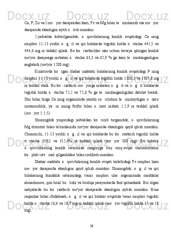 Ca, P, Zn va I me yor darajasidan kam, Fe va Mg bilan ta minlanish esa me yor  
darajasida ekanligini aytib o tish mumkin. 	

2-jadvalda   keltirilganidek,   o quvchilarning   kunlik   ovqatidagi   Ca   ning	

miqdori   11-13   yoshli   o g il   va   qiz   bolalarda   tegishli   holda   o rtacha   441,5   va	
  
444,6   mg   ni   tashkil   qiladi.   Bu   ko rsatkichlar   ular   uchun   tavsiya   qilingan   kunlik	

me'yor   darajasiga   nisbatan   o rtacha   63,3   va   62,9   %   ga   kam   ta minlanganligini	
 
anglatadi (me'yor 1200 mg). 
Kuzatuvda   bo lgan   shahar   maktabi   bolalarning   kunlik   ovqatidagi  	
 P   ning
miqdori  11-13 yoshli o g il va qiz bolalarda tegishli holda 1	
  300 , 3  va 1 307 , 8  mg
ni tashkil etadi. Bu ko rsatkich me yorga nisbatan o g il va o g il bolalarda
     
tegishli   holda   o rtacha   72,2   va   72,6   %   ga   ta minlanganligidan   dalolat   beradi.	
 
Shu  bilan   birga  Ca   ning  organizmda   yaxshi  so rilishini  ta minlaydigan   o zaro	
  
mutanosiblik,   ya ni   uning   fosfor   bilan   o zaro   nisbati   1:2,9   ni   tashkil   qiladi	
 
(me yor 1:1,5).	

Shuningdek   yuqoridagi   jadvaldan   ko rinib   turganidek,   o quvchilarning	
 
Mg elementi bilan ta'minlanishi me'yor darajasida ekanligini qayd qilish mumkin.
Chunonchi,   11-13   yoshli   o g il   va   qiz   bolalarda   bu   ko rsatkich   tegishli   holda	
  
o rtacha   310,1   va   312,4%   ni   tashkil   qiladi   (me yor   300   mg).   Bu   holatni	
 
o quvchilarning   kunlik   ratsionida   magniyga   boy   oziq-ovqat   mahsulotlarini

ko plab iste mol qilganliklari bilan izohlash mumkin.
 
Shahar   maktabi   o quvchilarinig   kunlik   ovqati   tarkibidagi   Fe   miqdori   ham	

me yor   darajasida   ekanligini   qayd   qilish   mumkin.   Shuningdek,   o g il   va   qiz	
  
bolalarning   kundalik   ratsionidagi   temir   miqdori   ular   organizmida   moddalar
almashinuvi, qon hosil bo lishi va boshqa jarayonlarda faol qatnashadi. Biz olgan	

natijalarda   bu   ko rsatkich   me'yor   darajasida   ekanligini   aytish   mumkin.   Buni	

raqamlar   bilan   ifodalasak,   o g il   va   qiz   bolalar   ovqatida   temir   miqdori   tegishli	
 
holda o rtacha 16,6 va 16,9 mg ni tashkil qiladi (me yor tegishli holda 15 va 18	
 
mg).
56 
