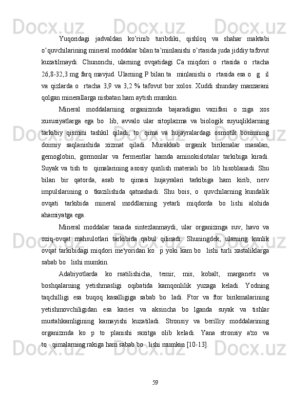 Yuqoridagi   jadvaldan   ko’rinib   turibdiki,   qishloq   va   shahar   maktabi
o’quvchilarining mineral moddalar bilan ta’minlanishi o’rtasida juda jiddiy tafovut
kuzatilmaydi.   Chunonchi,   ularning   ovqatidagi   Ca   miqdori   o rtasida   o rtacha 
26,8-32,3 mg farq mavjud. Ularning P bilan ta minlanishi o rtasida esa o g il	
   
va   qizlarda   o rtacha   3,9   va   3,2   %   tafovut   bor   xolos.   Xuddi   shunday   manzarani	

qolgan minerallarga nisbatan ham aytish mumkin.
Mineral   moddalarning   organizmda   bajaradigan   vazifasi   o ziga   xos	

xususiyatlarga   ega   bo lib,   avvalo   ular   sitoplazma   va   biologik   suyuqliklarning	

tarkibiy   qismini   tashkil   qiladi,   to qima   va   hujayralardagi   osmotik   bosimning	

doimiy   saqlanishida   xizmat   qiladi.   Murakkab   organik   birikmalar   masalan,
gemoglobin,   gormonlar   va   fermentlar   hamda   aminokislotalar   tarkibiga   kiradi.
Suyak   va   tish   to qimalarining   asosiy   qurilish   materiali   bo lib   hisoblanadi.   Shu	
 
bilan   bir   qatorda,   asab   to qimasi   hujayralari   tarkibiga   ham   kirib,   nerv	

impulslarining   o tkazilishida   qatnashadi.   Shu   bois,   o quvchilarning   kundalik	
 
ovqati   tarkibida   mineral   moddlarning   yetarli   miqdorda   bo lishi   alohida	

ahamiyatga ega. 
Mineral   moddalar   tanada   sintezlanmaydi,   ular   organizmga   suv,   havo   va
oziq-ovqat   mahsulotlari   tarkibida   qabul   qilinadi.   Shuningdek,   ularning   kunlik
ovqat tarkibidagi miqdori me'yoridan ko p yoki  kam bo lishi  turli  xastaliklarga	
 
sabab bo lishi mumkin. 	

Adabiyotlarda   ko rsatilishicha,   temir,   mis,   kobalt,   marganets   va	

boshqalarning   yetishmasligi   oqibatida   kamqonlilik   yuzaga   keladi.   Yodning
taqchilligi   esa   buqoq   kasalligiga   sabab   bo ladi.   Ftor   va   ftor   birikmalarining	

yetishmovchiligidan   esa   karies   va   aksincha   bo lganda   suyak   va   tishlar	

mustahkamligining   kamayishi   kuzatiladi.   Stronsiy   va   berilliy   moddalarining
organizmda   ko p   to planishi   raxitga   olib   keladi.   Yana   stronsiy   a'zo   va	
 
to qimalarning rakiga ham sabab bo lishi mumkin [10-13].	
 
59 