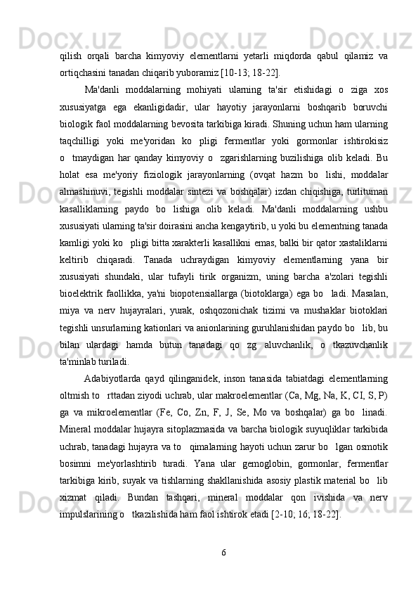 qilish   orqali   barcha   kimyoviy   elementlarni   yetarli   miqdorda   qabul   qilamiz   va
ortiqchasini tanadan chiqarib yuboramiz [10-13; 18-22].
Ma'danli   moddalarning   mohiyati   ularning   ta'sir   etishidagi   o ziga   xos
xususiyatga   ega   ekanligidadir,   ular   hayotiy   jarayonlarni   boshqarib   boruvchi
biologik faol moddalarning bevosita tarkibiga kiradi. Shuning uchun ham ularning
taqchilligi   yoki   me'yoridan   ko pligi   fermentlar   yoki   gormonlar   ishtirokisiz	

o tmaydigan   har   qanday   kimyoviy   o zgarishlarning   buzilishiga   olib   keladi.   Bu	
 
holat   esa   me'yoriy   fiziologik   jarayonlarning   (ovqat   hazm   bo lishi,   moddalar	

almashinuvi,   tegishli   moddalar   sintezi   va   boshqalar)   izdan   chiqishiga,   turlituman
kasalliklarning   paydo   bo lishiga   olib   keladi.   Ma'danli   moddalarning   ushbu	

xususiyati ularning ta'sir doirasini ancha kengaytirib, u yoki bu elementning tanada
kamligi yoki ko pligi bitta xarakterli kasallikni emas, balki bir qator xastaliklarni	

keltirib   chiqaradi.   Tanada   uchraydigan   kimyoviy   elementlarning   yana   bir
xususiyati   shundaki,   ular   tufayli   tirik   organizm,   uning   barcha   a'zolari   tegishli
bioelektrik   faollikka,   ya'ni   biopotensiallarga   (biotoklarga)   ega   bo ladi.   Masalan,	

miya   va   nerv   hujayralari,   yurak,   oshqozonichak   tizimi   va   mushaklar   biotoklari
tegishli unsurlarning kationlari va anionlarining guruhlanishidan paydo bo lib, bu	

bilan   ulardagi   hamda   butun   tanadagi   qo zg aluvchanlik,   o tkazuvchanlik	
  
ta'minlab turiladi.
Adabiyotlarda   qayd   qilinganidek,   inson   tanasida   tabiatdagi   elementlarning
oltmish to rttadan ziyodi uchrab, ular makroelementlar (Ca, Mg, Na, K, CI, S, P)	

ga   va   mikroelementlar   (Fe,   Co,   Zn,   F,   J,   Se,   Mo   va   boshqalar)   ga   bo linadi.	

Mineral moddalar hujayra sitoplazmasida va barcha biologik suyuqliklar tarkibida
uchrab, tanadagi hujayra va to qimalarning hayoti uchun zarur bo lgan osmotik	
 
bosimni   me'yorlashtirib   turadi.   Yana   ular   gemoglobin,   gormonlar,   fermentlar
tarkibiga kirib, suyak va tishlarning shakllanishida  asosiy plastik material  bo lib	

xizmat   qiladi.   Bundan   tashqari,   mineral   moddalar   qon   ivishida   va   nerv
impulslarining o tkazilishida ham faol ishtirok etadi [2-10; 16; 18-22].	

6 
