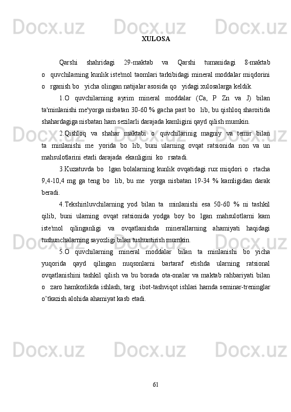 XULOSA
Qarshi   shahridagi   29-maktab   va   Qarshi   tumanidagi   8-maktab
o quvchilarning kunlik iste'mol  taomlari tarkibidagi  mineral  moddalar  miqdorini
o rganish bo yicha olingan natijalar asosida qo yidagi xulosalarga keldik.
  
1.O quvchilarning   ayrim   mineral   moddalar   (Ca,   P   Zn   va   J)   bilan	

ta'minlanishi me'yorga nisbatan 30-60 % gacha past bo lib, bu qishloq sharoitida	

shahardagiga nisbatan ham sezilarli darajada kamligini qayd qilish mumkin.
2.Qishloq   va   shahar   maktabi   o quvchilarinig   magniy   va   temir   bilan	

ta minlanishi   me yorida   bo lib,   buni   ularning   ovqat   ratsionida   non   va   un	
  
mahsulotlarini etarli darajada  ekanligini  ko rsatadi.	

3.Kuzatuvda   bo lgan   bolalarning   kunlik   ovqatidagi   rux   miqdori   o rtacha	
 
9,4-10,4   mg   ga   teng   bo lib,   bu   me yorga   nisbatan   19-34   %   kamligidan   darak	
 
beradi.
4.Tekshiriluvchilarning   yod   bilan   ta minlanishi   esa   50-60   %   ni   tashkil	

qilib,   buni   ularning   ovqat   ratsionida   yodga   boy   bo lgan   mahsulotlarni   kam	

iste'mol   qilinganligi   va   ovqatlanishda   minerallarning   ahamiyati   haqidagi
tushunchalarning sayozligi bilan tushuntirish mumkin.
5.O quvchilarning   mineral   moddalar   bilan   ta minlanishi   bo yicha	
  
yuqorida   qayd   qilingan   nuqsonlarni   bartaraf   etishda   ularning   ratsional
ovqatlanishini   tashkil   qilish   va   bu   borada   ota-onalar   va   maktab   rahbariyati   bilan
o zaro hamkorlikda ishlash, targ ibot-tashviqot ishlari hamda seminar-treninglar	
 
o’tkazish alohida ahamiyat kasb etadi.
61 
