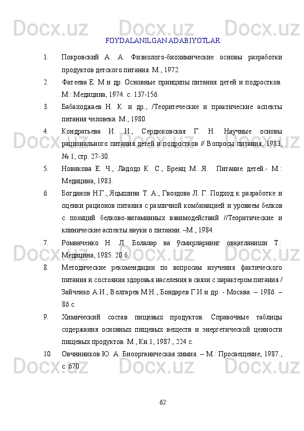FOYDALANILGAN ADABIYOTLAR  
1. Покровский   А.   А.   Физиолого-биохимические   основы   разработки
продуктов детского питания. М., 1972.
2. Фатеева  Е.  М  и  др.  Основные   принципы  питания   детей   и подростков.
М.: Медицина, 1974. с. 137-156.
3. Бабаходжаев   Н.   К.   и   др.,   /Теоритеческие   и   практические   аспекты
питания человека. М., 1980.
4. Кондратьева   И.   И.,   Сердюковская   Г.   Н.   Научные   основы
рационального  питания детей  и подростков //  Вопросы  питания, 1983,
№ 1, стр. 27-30.
5. Новикова   Е.   Ч.,   Ладодо   К.   С.,   Бренц   М.   Я.     Питание   детей.-   М.:
Медицина, 1983.
6. Богданов   Н.Г.,   Яцышина   Т.   А.,   Гвоздова   Л.   Г.   Подход   к   разработке   и
оценки рационов питания с различной комбинацией и уровнем белков
с   позиций   белково-витаминных   взаимодействий   //Теоритические   и
клинические аспекты науки о питании. –М., 1984.
7. Романченко   Н.   Л.   Болалар   ва   ўсмирларнинг   овқатланиши   Т.:
Медицина, 1985. 20 б.
8. Методические   рекомендации   по   вопросам   изучения   фактического
питания и состояния здоровья населения в связи с характером питания /
Зайченко А.И., Волгарев М.Н., Бондарев Г.И и др. - Москва. – 1986. –
86 с.
9. Химический   состав   пищевых   продуктов.   Справочные   таблицы
содержания   основных   пищевых   веществ   и   энергетической   ценности
пищевых продуктов. М., Кн.1, 1987., 224 с.
10. Овчинников Ю. А. Биоорганическая химия. – М.: Просвещение, 1987.,
с. 670
62 