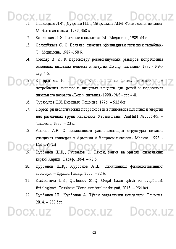 11. Павлоцкая Л.Ф., Дуденко Н.В., Эйдельман М.М. Физиология питания.
М.:Высшая школа, 1989, 368 с.
12. Каневская Л. Я. Питание школьника. М.: Медицина, 1989. 64 с.
13. Солихўжаев   С.   С.   Болалар   овқатига   қўйиладиган   гигиеник   талаблар.-
Т.: Медицина, 1989.-158 б.
14. Смоляр   В.   И.   К   пересмотру   рекомендуемых   размеров   потребления
основных   пищевых   веществ   и   энергии   //Вопр.   питания.-   1990.-   №4.-
стр. 4-5.
15. Кондратьева   И.   И.   и   др.,   К   обоснованию   физиологических   норм
потребления   энергии   и   пищевых   веществ   для   детей   и   подростков
школьного возраста //Вопр. питания.-1990.- №5.- стр 4-8.
16. T ўрақулов Ё.Х. Биохимя. Тошкент. 1996. – 523 бет
17. Нормы физиологических потребностей в пишевых веществах и энергии
для   различных   групп   населения   Узбекистана:   СанПиН   №0035-95.   –
Ташкент, 1995. – 23 с.
18. Авакян   А.Р.   О   возможности   рационализации   структуры   питания
учащихся   колледжа   в   Армении   //   Вопросы   питания.-   Москва,   1998.   -
№4. – С.3-4
19. Қурбонов   Ш.Қ.,   Рустамов   С.   Қачон,   қанча   ва   қандай   овқатланиш
керак? Қарши: Насаф, 1994. – 92 б.
20. Қурбонов   Ш.Қ.,   Қурбонов   А.Ш.   Овқатланиш   физиологиясининг
асослари. – Қарши: Насаф, 2000. – 72 б.
21. Kuchkarova   L.S.,   Qurbonov   Sh.Q.   Ovqat   hazm   qilish   va   ovqatlanish
fiziologiyasi. Toshkent: “Sano-standart” nashriyoti, 2013. – 234 bet.
22. Қурбонов   Ш.,   Қурбонов   А.   Тўғри   овқатланиш   қоидалари.   Тошкент.
2014. – 232 бет.
63 