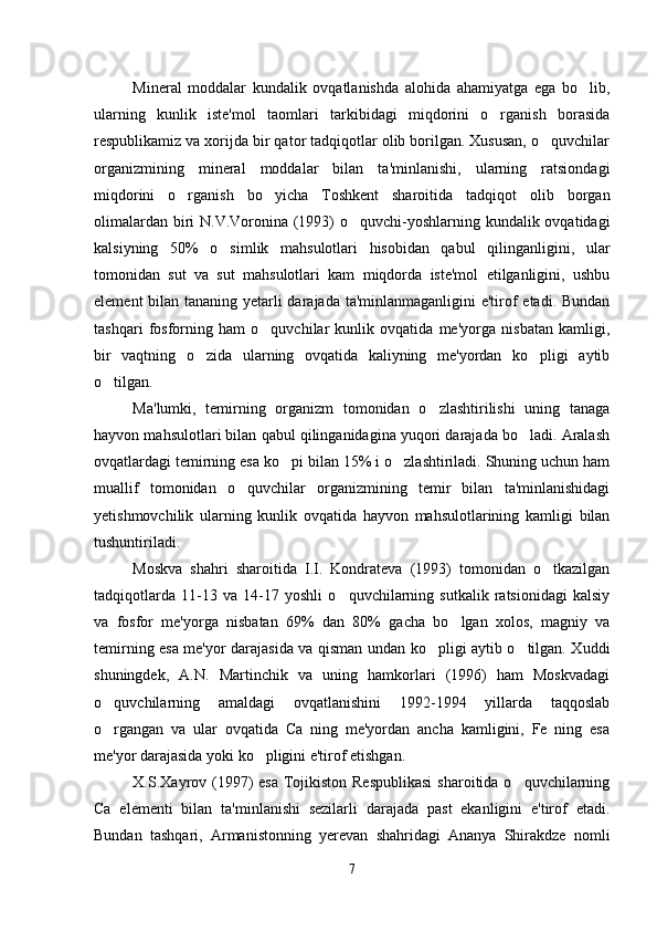 Mineral   moddalar   kundalik   ovqatlanishda   alohida   ahamiyatga   ega   bo lib,
ularning   kunlik   iste'mol   taomlari   tarkibidagi   miqdorini   o rganish   borasida	

respublikamiz va xorijda bir qator tadqiqotlar olib borilgan. Xususan, o quvchilar	

organizmining   mineral   moddalar   bilan   ta'minlanishi,   ularning   ratsiondagi
miqdorini   o rganish   bo yicha   Toshkent   sharoitida   tadqiqot   olib   borgan	
 
olimalardan biri N.V.Voronina (1993)  o quvchi-yoshlarning kundalik ovqatidagi	

kalsiyning   50%   o simlik   mahsulotlari   hisobidan   qabul   qilinganligini,   ular	

tomonidan   sut   va   sut   mahsulotlari   kam   miqdorda   iste'mol   etilganligini,   ushbu
element  bilan tananing yetarli darajada ta'minlanmaganligini  e'tirof etadi. Bundan
tashqari   fosforning   ham   o quvchilar   kunlik   ovqatida   me'yorga   nisbatan   kamligi,	

bir   vaqtning   o zida   ularning   ovqatida   kaliyning   me'yordan   ko pligi   aytib	
 
o tilgan. 	

Ma'lumki,   temirning   organizm   tomonidan   o zlashtirilishi   uning   tanaga	

hayvon mahsulotlari bilan qabul qilinganidagina yuqori darajada bo ladi. Aralash	

ovqatlardagi temirning esa ko pi bilan 15% i o zlashtiriladi. Shuning uchun ham	
 
muallif   tomonidan   o quvchilar   organizmining   temir   bilan   ta'minlanishidagi	

yetishmovchilik   ularning   kunlik   ovqatida   hayvon   mahsulotlarining   kamligi   bilan
tushuntiriladi. 
Moskva   shahri   sharoitida   I.I.   Kondrateva   (1993)   tomonidan   o tkazilgan	

tadqiqotlarda   11-13   va   14-17   yoshli   o quvchilarning   sutkalik   ratsionidagi   kalsiy	

va   fosfor   me'yorga   nisbatan   69%   dan   80%   gacha   bo lgan   xolos,   magniy   va	

temirning esa me'yor darajasida va qisman undan ko pligi aytib o tilgan. Xuddi	
 
shuningdek,   A.N.   Martinchik   va   uning   hamkorlari   (1996)   ham   Moskvadagi
o quvchilarning   amaldagi   ovqatlanishini   1992-1994   yillarda   taqqoslab	

o rgangan   va   ular   ovqatida   Ca   ning   me'yordan   ancha   kamligini,   Fe   ning   esa

me'yor darajasida yoki ko pligini e'tirof etishgan. 	

X.S.Xayrov (1997)  esa Tojikiston Respublikasi  sharoitida o quvchilarning	

Ca   elementi   bilan   ta'minlanishi   sezilarli   darajada   past   ekanligini   e'tirof   etadi.
Bundan   tashqari,   Armanistonning   yerevan   shahridagi   Ananya   Shirakdze   nomli
7 