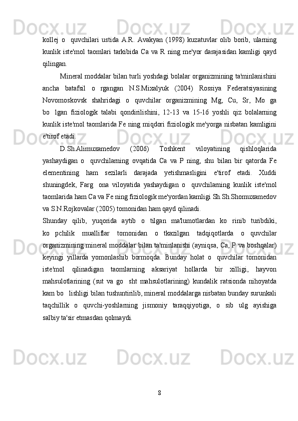 kollej   o quvchilari   ustida   A.R.   Avakyan   (1998)   kuzatuvlar   olib   borib,   ularning
kunlik   iste'mol   taomlari   tarkibida   Ca   va   R   ning   me'yor   darajasidan   kamligi   qayd
qilingan.
Mineral moddalar bilan turli yoshdagi bolalar organizmining ta'minlanishini
ancha   batafsil   o rgangan   N.S.Mixalyuk   (2004)   Rossiya   Federatsiyasining	

Novomoskovsk   shahridagi   o quvchilar   organizmining   Mg,   Cu,   Sr,   Mo   ga	

bo lgan   fiziologik   talabi   qondirilishini,   12-13   va   15-16   yoshli   qiz   bolalarning	

kunlik iste'mol taomlarida Fe ning miqdori fiziologik me'yorga nisbatan kamligini
e'tirof etadi. 
D.Sh.Alimuxamedov   (2006)   Toshkent   viloyatining   qishloqlarida
yashaydigan   o quvchilarning   ovqatida   Ca   va   P   ning,   shu   bilan   bir   qatorda   Fe	

elementining   ham   sezilarli   darajada   yetishmasligini   e'tirof   etadi.   Xuddi
shuningdek,   Farg ona   viloyatida   yashaydigan   o quvchilarning   kunlik   iste'mol	
 
taomlarida ham Ca va Fe ning fiziologik me'yordan kamligi Sh.Sh.Shomuxamedov
va S.N.Rojkovalar (2005) tomonidan ham qayd qilinadi. 
Shunday   qilib,   yuqorida   aytib   o tilgan   ma'lumotlardan   ko rinib   turibdiki,	
 
ko pchilik   mualliflar   tomonidan   o tkazilgan   tadqiqotlarda   o quvchilar	
  
organizmining mineral moddalar bilan ta'minlanishi (ayniqsa, Ca, P va boshqalar)
keyingi   yillarda   yomonlashib   bormoqda.   Bunday   holat   o quvchilar   tomonidan	

iste'mol   qilinadigan   taomlarning   aksariyat   hollarda   bir   xilligi,   hayvon
mahsulotlarining   (sut   va   go sht   mahsulotlarining)   kundalik   ratsionda   nihoyatda	

kam bo lishligi bilan tushuntirilib, mineral moddalarga nisbatan bunday surunkali	

taqchillik   o quvchi-yoshlarning   jismoniy   taraqqiyotiga,   o sib   ulg ayishiga	
  
salbiy ta'sir etmasdan qolmaydi.
8 