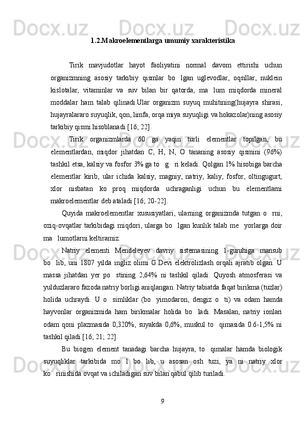 1.2.Makroelementlarga umumiy xarakteristika
Tirik   mavjudotlar   hayot   faoliyatini   normal   davom   ettirishi   uchun
organizmning   asosiy   tarkibiy   qismlar   bo lgan   uglevodlar,   oqsillar,   nuklein
kislotalar,   vitaminlar   va   suv   bilan   bir   qatorda,   ma lum   miqdorda   mineral	

moddalar   ham   talab   qilinadi.Ular   organizm   suyuq   muhitining(hujayra   shirasi,
hujayralararo suyuqlik, qon, limfa, orqa miya suyuqligi va hokazolar)ning asosiy
tarkibiy qismi hisoblanadi  [16; 22] .
Tirik   organizmlarda   60   ga   yaqin   turli   elementlar   topilgan,   bu
elementlardan,   miqdor   jihatdan   C,   H,   N,   O   tananing   asosiy   qismini   (96%)
tashkil etsa, kalsiy va fosfor 3% ga to g ri keladi.	
    Qolgan 1% hisobiga barcha
elementlar   kirib,   ular   ichida   kalsiy,   magniy,   natriy,   kaliy,   fosfor,   oltingugurt,
xlor   nisbatan   ko proq   miqdorda   uchraganligi   uchun   bu   elementlarni	

makroelementlar deb ataladi  [16; 20-22] .
Quyida   makroelementlar   xususiyatlari,   ularning   organizmda   tutgan   o rni,	

oziq-ovqatlar   tarkibidagi   miqdori,  ularga  bo lgan  kunlik  talab  me yorlarga  doir	
 
ma lumotlarni keltiramiz.	

Natriy   elementi   Mendeleyev   davriy   sistemasining   1-guruhiga   mansub
bo lib,   uni   1807   yilda   ingliz   olimi   G.Devi   elektrolizlash   orqali   ajratib   olgan.   U

massa   jihatdan   yer   po stining   2,64%   ni   tashkil   qiladi.   Quyosh   atmosferasi   va	

yulduzlararo fazoda natriy borligi aniqlangan. Natriy tabiatda faqat birikma (tuzlar)
holida   uchraydi.   U   o simliklar   (bo yimodaron,   dengiz   o ti)  
   va   o dam   hamda
hayvonlar   organizmida   ham   birikmalar   holida   bo ladi.   Masalan,   natriy   ionlari	

odam   qoni   plazmasida   0,320%,   suyakda   0,6%,   muskul   to qimasida   0.6-1,5%   ni	

tashkil qiladi  [16; 21; 22].
Bu   biogen   element   tanadagi   barcha   hujayra,   to qimalar   hamda   biologik	

suyuqliklar   tarkibida   mo l   bo lib,   u   asosan   osh   tuzi,   ya ni   natriy   xlor	
  
ko rinishida ovqat va ichiladigan suv bilan qabul qilib turiladi. 	

9 