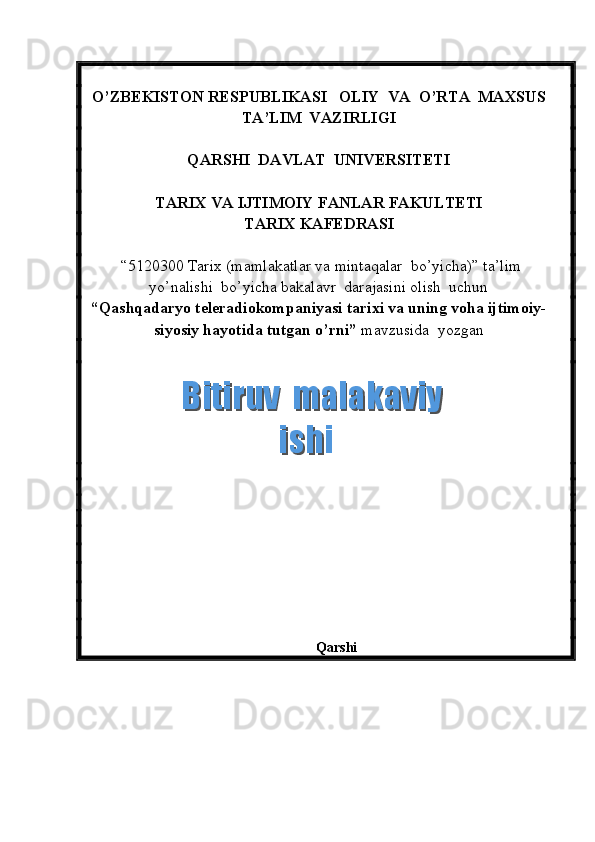 O’ZBEKISTON RESPUBLIKASI   OLIY  VA  O’RTA  MAXSUS  
TA’LIM    VAZIRLIGI
QARSHI  DAVLAT  UNIVERSITETI
TARIX VA IJTIMOIY FANLAR FAKULTETI
T ARIX KAFEDRASI  
 “5120300  Tarix  (m amlakatlar va mintaqalar  bo’yicha ) ”   ta’lim
yo’nalishi  bo’yicha bakalavr  darajasini olish  uchun   
“ Qashqadaryo teleradiokompaniyasi tarixi va uning voha ijtimoiy-
siyosiy hayotida tutgan o’rni ”  mavzusida  yozgan   
          
                                                            
       
 
Qarshi  Bitiruv  malakaviy    Bitiruv  malakaviy   ishiishi