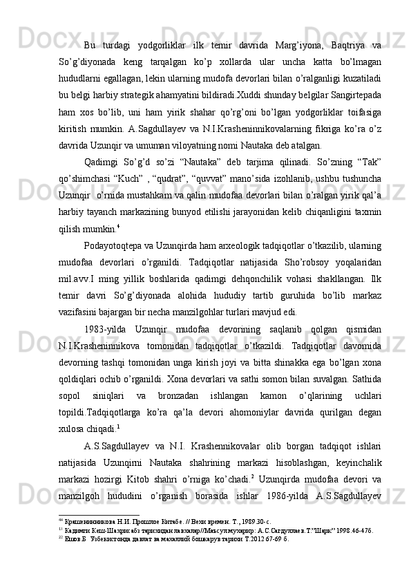 Bu   turdagi   yodgorliklar   ilk   temir   davrida   Marg’iyona,   Baqtriya   va
So’g’diyonada   keng   tarqalgan   ko’p   xollarda   ular   uncha   katta   bo’lmagan
hududlarni egallagan, lekin ularning mudofa devorlari bilan o’ralganligi kuzatiladi
bu belgi harbiy strategik ahamyatini bildiradi.Xuddi shunday belgilar Sangirtepada
ham   xos   bo’lib,   uni   ham   yirik   shahar   qo’rg’oni   bo’lgan   yodgorliklar   toifasiga
kiritish   mumkin.   A.Sagdullayev   va   N.I.Krasheninnikovalarning   fikriga   ko’ra   o’z
davrida Uzunqir va umuman viloyatning nomi Nautaka deb atalgan.
Qadimgi   So’g’d   so’zi   “Nautaka”   deb   tarjima   qilinadi.   So’zning   “Tak”
qo’shimchasi   “Kuch”   ,   “qudrat”,   “quvvat”   mano’sida   izohlanib,  ushbu   tushuncha
Uzunqir   o’rnida mustahkam va qalin mudofaa devorlari bilan o’ralgan yirik qal’a
harbiy tayanch markazining bunyod etilishi jarayonidan kelib chiqanligini taxmin
qilish mumkin. 4
Podayotoqtepa va Uzunqirda ham arxeologik tadqiqotlar o’tkazilib, ularning
mudofaa   devorlari   o’rganildi.   Tadqiqotlar   natijasida   Sho’robsoy   yoqalaridan
mil.avv.I   ming   yillik   boshlarida   qadimgi   dehqonchilik   vohasi   shakllangan.   Ilk
temir   davri   So’g’diyonada   alohida   hududiy   tartib   guruhida   bo’lib   markaz
vazifasini bajargan bir necha manzilgohlar turlari mavjud edi. 
1983-yilda   Uzunqir   mudofaa   devorining   saqlanib   qolgan   qismidan
N.I.Krasheninnikova   tomonidan   tadqiqotlar   o’tkazildi.   Tadqiqotlar   davomida
devorning   tashqi   tomonidan   unga   kirish   joyi   va   bitta   shinakka   ega   bo’lgan   xona
qoldiqlari ochib o’rganildi. Xona devorlari va sathi somon bilan suvalgan. Sathida
sopol   siniqlari   va   bronzadan   ishlangan   kamon   o’qlarining   uchlari
topildi.Tadqiqotlarga   ko’ra   qa’la   devori   ahomoniylar   davrida   qurilgan   degan
xulosa chiqadi. 1
A.S.Sagdullayev   va   N.I.   Krashennikovalar   olib   borgan   tadqiqot   ishlari
natijasida   Uzunqirni   Nautaka   shahrining   markazi   hisoblashgan,   keyinchalik
markazi   hozirgi   Kitob   shahri   o’rniga   ko’chadi. 2
  Uzunqirda   mudofaa   devori   va
manzilgoh   hududini   o’rganish   borasida   ishlar   1986-yilda   A.S.Sagdullayev
4
4
 Крашенинникова Н.И. Прошлое Китабе. // Вехи времен. Т., 1989.30-с.
1
1
 Кадимги Кеш-Шахрисабз тарихидан лавхалар//Маъсул мухарир: А.С.Сагдуллаев.Т.”Шарк” 1998.46-47б.
2
2
 Ешов.Б  Узбекистонда давлат ва махаллий бошкарув тарихи Т.2012 67-69 б.