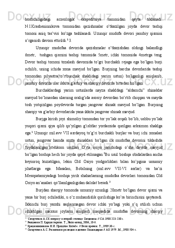 boshchiligidagi   arxeologik   ekspeditsiya   tomonidan   qayta   tiklanadi.
N.I.Krasheninnikova   tomonidan   qazishmalar   o’tkazilgan   joyda   devor   tashqi
tomoni   aniq   tas’viri   ko’zga   tashlanadi.   Uzunqir   mudofa   devori   janubiy   qismini
o’rganish davom ettirildi. 3.
3.
Uzunqir   mudofaa   devorida   qazishmalar   o’tkazishdan   oldingi   balandligi
6metr,     tushgan   qismini   tashqi   tomonida   5metr,   ichki   tomonida   4metrga   teng.
Devor   tashqi   tomoni   tozalash   davomida   to’gri   burchakli   rejaga   ega   bo’lgan   burji
ochilib,   uning   ichida   xona   mavjud   bo’lgan.   Burjning   barcha   devorlarida   tashqi
tomondan   pilyastra(to’rtburchak   shaklidagi   yarim   ustun)   bo’lganligi   aniqlanib,
janubiy devorda ular ikkita g’arbiy va sharqiy devorda bittadan bo’lgan. 
Burchaklardagi   yarim   ustunlarda   nayza   shakldagi   “aldamchi”   shinaklar
mavjud bo’lmasdan ularning oralig’ida asosiy devordan bo’rtib chiqqan va mayda
tosh   yotqizilgan   poydevorda   turgan   jangovar   shinak   mavjud   bo’lgan.   Burjning
sharqiy va g’arbiy devorlarida yana ikkita jangovar shinak mavjud. 
Burjga kirish joyi shimoliy tomondan tor yo’lak orqali bo’lib, ushbu yo’lak
yuqori   qismi   qiya   qilib   qo’yilgan   g’ishtlar   yordamida   qurilgan   arksimon   shaklga
ega. 1
  Uzunqir  mil.avv VII  asrdayoq to’g’ri  burchakli  burjlar  va burj  ichi  xonalari
ustun,   jangovar   hamda   soxta   shinaklari   bo’lgan   ilk   mudofaa   devorini   tiklashda
foydalanilgan.Istehkom   usullari   O’rta   osiyo   janubidagi   o’sha   davrda   mavjud
bo’lgan boshqa hech bir joyda qayd etilmagan. 2
Bu usul boshqa obidalardan ancha
keyinroq   kuzatilgan,   lekin   Old   Osiyo   yodgorliklari   bilan   ko’pgina   umumiy
jihatlarga   ega.   Masalan,   Bobilning   (mil.avv   VII-VI   asrlar)   va   ba’zi
Mesopatamiyadagi   boshqa   yirik   shaharlarning   mudofaа   devorlari   tomonidan   Old
Osiyo an’analari qo’llanilganligidan dalolat beradi. 3
Burjdan sharqiy tomonda umumiy uzunligi  20metr  bo’lgan devor  qismi  va
yana bir burj ochiladiki, u o’z muhandislik qurilishiga ko’ra birinchisini qaytaradi.
Ikkinchi   burj   yaxshi   saqlanmagan   devor   ichki   yo’lagi   yoki   o’q   otilish   uchun
ishlatilgan   maxsus   joylarni   aniqlash   maqsadida   mudofaa   devorning   sharqiy
3.
3
 Сагдуллаев А.СК вопросу о второй столице Согдианы. // СА 1988 223-230 с.
1
1
 Равшанов П. Қарши тарихи. Т., Янги авлод, 2006, 10-б.
2
2
 Крашенинникова Н.И. Прошлое Китабе. // Вехи времен. Т., 1989.30-с.
3
3
 Сагдуллаев А.С. Раскопки и разведки в долине Кашкадарьи // АО 1979. М., 1980 504-с.
