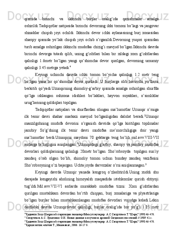 qismida   birinchi   va   ikkinchi   burjlar   oralig’ida   qazishmalar   amalga
oshirildi.Tadqiqotlar natijasida birinchi devorning ikki tomoni bo’lagi va jangovar
shinaklar   chiqish   joyi   ochildi.   Ikkinchi   devor   ichki   aylanasining   burj   xonasidan
sharqiy   qismida   yo’lak   chiqish   joyi   ochib   o’rganildi.Devorning   yuqori   qismidan
turib amalga oshirilgan ikkinchi mudofaa chizig’i mavjud bo’lgan.Ikkinchi davrda
birinchi   devorga   tutash   qilib,   uning   g’ishtlari   bilan   bir   xildagi   xom   g’ishtlardan
qalinligi   1.6metr   bo’lgan   yangi   qo’shimcha   devor   qurilgan,   devorning   umumiy
qalinligi 3.45 metrga yetadi. 4
Keyingi   uchinchi   davrda   ichki   tomon   bo’yicha   qalinligi   1.2   metr   teng
bo’lgan   yana   bir   qo’shimcha   devor   quriladi.   U   burjlarga   olib   boruvchi   yo’llarni
berkitib   qo’yadi.Uzunqirning   shimoliy-g’arbiy  qismida   amalga   oshirilgan  shurfda
qo’lga   ishlangan   oshxona   idishlari   bo’laklari,   hayvon   suyaklari,   o’simliklar
urug’larining qoldiqlari topilgan.
Tadqiqotlar   natijalari   va   shurflardan   olingan   ma’lumotlar   Uzunqir   o’rniga
ilk   temir   davri   shahar   markazi   mavjud   bo’lganligidan   dalolat   beradi. 1
Uzunqir
manzilgohning   mudofa   devorini   o’rganish   davrida   qo’lga   kiritilgan   topilmalar
janubiy   So’g’dning   ilk   temir   davri   mudofaa   me’morchiligiga   doir   yangi
ma’lumotlar   berdi.Uzunqirni   maydoni   70   gektarga   teng   bo’lib   mil.avv.VIII-VII
asrlarga ta’luqligini aniqlangan. . 2
Uzunqirdagi g’arbiy, sharqiy va janubiy mudofaa
devorlari   qoldiqlarining   qalinligi   20metr   bo’lgan.   Sho’robsoyda     topilgan   sun’iy
xandaq   o’rab   olgan   bo’lib,   shimoliy   tomon   uchun   bunday   xandaq   vazifasini
Sho’robsoyning o’zi bajargan. Uchta joyda darvozalar o’rni aniqlanmagan. 3
Keyingi   davrda   Uzunqir   yanada   kengroq   o’zlashtirildi.Uning   xuddi   shu
darajada   kengayishi   aholining   himoyalsh   maqsadida   istehkomlar   qurish   ehtiyoji
tug’ildi.Mil.avv.VII-VI   asrlarda   murakkab   mudofaa   tizmi:   Xom   g’ishtlardan
qurilgan   mustahkam   devordan   bo’rtib   chiqqan,   burj   xonalariga   va   plyastrlariga
bo’lgan   burjlar   bilan   mustahkamlangan   mudofaa   devorlari   vujudga   keladi.Lekin
dastlabki   davrda   Uzunqirdevor   qalinligi,   burjlar   oralig’ida   bor   yo’g’i   1.85   metr
4
4
Қадимги Кеш-Шаҳрисабз тарихидан лавҳалар//Маъсул мухарир: А.С.Сагдуллаев.Т.”Шарқ” 1998.46-47б.
1
1
Cагдуллаев А.С. Лушпенко О.Н. Новые данные к изученею древней Согдиских поселений // 1989 41-с.
2
2
Қадимги Кеш-Шаҳрисабз тарихидан лавҳалар//Маъсул мухарир: А.С.Сагдуллаев.Т.”Шарқ” 1998.46-47б.
3
3
Қарши кичик альбом Т., Маьнавият, 2006. 16-17 б.