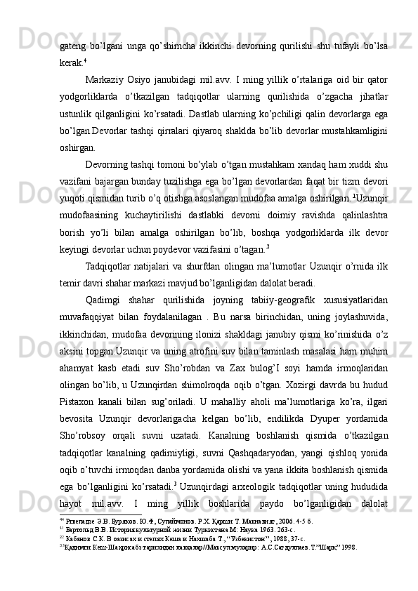 gateng   bo’lgani   unga   qo’shimcha   ikkinchi   devorning   qurilishi   shu   tufayli   bo’lsa
kerak. 4
Markaziy   Osiyo   janubidagi   mil.avv.   I   ming   yillik   o’rtalariga   oid   bir   qator
yodgorliklarda   o’tkazilgan   tadqiqotlar   ularning   qurilishida   o’zgacha   jihatlar
ustunlik   qilganligini   ko’rsatadi.   Dastlab   ularning  ko’pchiligi   qalin   devorlarga   ega
bo’lgan.Devorlar tashqi  qirralari qiyaroq shaklda bo’lib devorlar mustahkamligini
oshirgan.
Devorning tashqi tomoni bo’ylab o’tgan mustahkam xandaq ham xuddi shu
vazifani bajargan bunday tuzilishga ega bo’lgan devorlardan faqat bir tizm devori
yuqoti qismidan turib o’q otishga asoslangan mudofaa amalga oshirilgan. . 1
Uzunqir
mudofaasining   kuchaytirilishi   dastlabki   devorni   doimiy   ravishda   qalinlashtra
borish   yo’li   bilan   amalga   oshirilgan   bo’lib,   boshqa   yodgorliklarda   ilk   devor
keyingi devorlar uchun poydevor vazifasini o’tagan. . 2
Tadqiqotlar   natijalari   va   shurfdan   olingan   ma’lumotlar   Uzunqir   o’rnida   ilk
temir davri shahar markazi mavjud bo’lganligidan dalolat beradi. 
Qadimgi   shahar   qurilishida   joyning   tabiiy-geografik   xususiyatlaridan
muvafaqqiyat   bilan   foydalanilagan   .   Bu   narsa   birinchidan,   uning   joylashuvida,
ikkinchidan,  mudofaa   devorining   ilonizi   shakldagi   janubiy   qismi   ko’rinishida   o’z
aksini topgan.Uzunqir va uning atrofini suv bilan taminlash masalasi  ham muhim
ahamyat   kasb   etadi   suv   Sho’robdan   va   Zax   bulog’I   soyi   hamda   irmoqlaridan
olingan   bo’lib,   u   Uzunqirdan   shimolroqda   oqib   o’tgan.   Xozirgi   davrda   bu   hudud
Pistaxon   kanali   bilan   sug’oriladi.   U   mahalliy   aholi   ma’lumotlariga   ko’ra,   ilgari
bevosita   Uzunqir   devorlarigacha   kelgan   bo’lib,   endilikda   Dyuper   yordamida
Sho’robsoy   orqali   suvni   uzatadi.   Kanalning   boshlanish   qismida   o’tkazilgan
tadqiqotlar   kanalning   qadimiyligi,   suvni   Qashqadaryodan,   yangi   qishloq   yonida
oqib o’tuvchi irmoqdan danba yordamida olishi va yana ikkita boshlanish qismida
ega   bo’lganligini   ko’rsatadi. 3  
Uzunqirdagi   arxeologik   tadqiqotlar   uning   hududida
hayot   mil.avv.   I   ming   yillik   boshlarida   paydo   bo’lganligidan   dalolat
4
4
 Ртвеладзе Э.В. Буряков. Ю.Ф, Сулаймонов. Р.Х. Қарши Т. Маьнавият, 2006. 4-5 б.
1
1
 Бартольд В.В. История культурной жизни Туркистана М: Наука 1963. 263-с.
2
2
 Кабанов С.К. В оазисах и степях Кеша и Нахшаба Т., “Узбекистон” , 1988, 37-с.
3 
3
Қадимги Кеш-Шаҳрисабз тарихидан лавҳалар//Маъсул мухарир: А.С.Сагдуллаев.Т.”Шарқ” 1998.