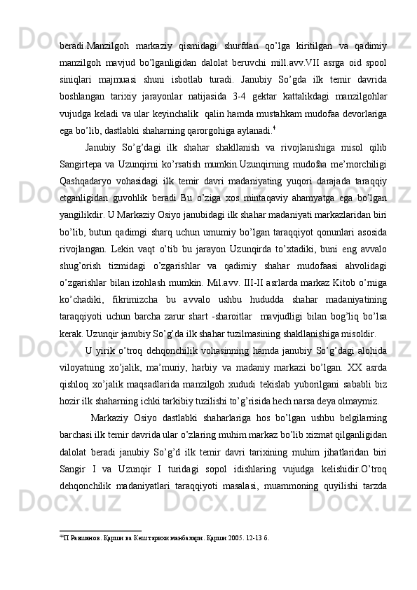 beradi.Manzilgoh   markaziy   qismidagi   shurfdan   qo’lga   kiritilgan   va   qadimiy
manzilgoh   mavjud   bo’lganligidan   dalolat   beruvchi   mill.avv.VII   asrga   oid   spool
siniqlari   majmuasi   shuni   isbotlab   turadi.   Janubiy   So’gda   ilk   temir   davrida
boshlangan   tarixiy   jarayonlar   natijasida   3-4   gektar   kattalikdagi   manzilgohlar
vujudga keladi va ular keyinchalik   qalin hamda mustahkam mudofaa devorlariga
ega bo’lib, dastlabki shaharning qarorgohiga aylanadi. 4
Janubiy   So’g’dagi   ilk   shahar   shakllanish   va   rivojlanishiga   misol   qilib
Sangirtepa   va   Uzunqirni   ko’rsatish   mumkin.Uzunqirning   mudofaa   me’morchiligi
Qashqadaryo   vohasidagi   ilk   temir   davri   madaniyating   yuqori   darajada   taraqqiy
etganligidan   guvohlik   beradi   Bu   o’ziga   xos   mintaqaviy   ahamyatga   ega   bo’lgan
yangilikdir. U Markaziy Osiyo janubidagi ilk shahar madaniyati markazlaridan biri
bo’lib,   butun   qadimgi   sharq   uchun   umumiy   bo’lgan   taraqqiyot   qonunlari   asosida
rivojlangan.   Lekin   vaqt   o’tib   bu   jarayon   Uzunqirda   to’xtadiki,   buni   eng   avvalo
shug’orish   tizmidagi   o’zgarishlar   va   qadimiy   shahar   mudofaasi   ahvolidagi
o’zgarishlar bilan izohlash mumkin. Mil.avv. III-II asrlarda markaz Kitob o’rniga
ko’chadiki,   fikrimizcha   bu   avvalo   ushbu   hududda   shahar   madaniyatining
taraqqiyoti   uchun   barcha   zarur   shart   -sharoitlar     mavjudligi   bilan   bog’liq   bo’lsa
kerak. Uzunqir janubiy So’g’da ilk shahar tuzilmasining shakllanishiga misoldir. 
U   yirik   o’troq   dehqonchilik   vohasinning   hamda   janubiy   So’g’dagi   alohida
viloyatning   xo’jalik,   ma’muriy,   harbiy   va   madaniy   markazi   bo’lgan.   XX   asrda
qishloq   xo’jalik   maqsadlarida   manzilgoh   xududi   tekislab   yuborilgani   sababli   biz
hozir ilk shaharning ichki tarkibiy tuzilishi to’g’risida hech narsa deya olmaymiz.
  Markaziy   Osiyo   dastlabki   shaharlariga   hos   bo’lgan   ushbu   belgilarning
barchasi ilk temir davrida ular o’zlaring muhim markaz bo’lib xizmat qilganligidan
dalolat   beradi   janubiy   So’g’d   ilk   temir   davri   tarixining   muhim   jihatlaridan   biri
Sangir   I   va   Uzunqir   I   turidagi   sopol   idishlaring   vujudga   kelishidir.O’troq
dehqonchilik   madaniyatlari   taraqqiyoti   masalasi,   muammoning   quyilishi   tarzda
4
4
П Равшанов. Қарши ва Кеш тарихи манбалари. Қарши 2005. 12-13 б.