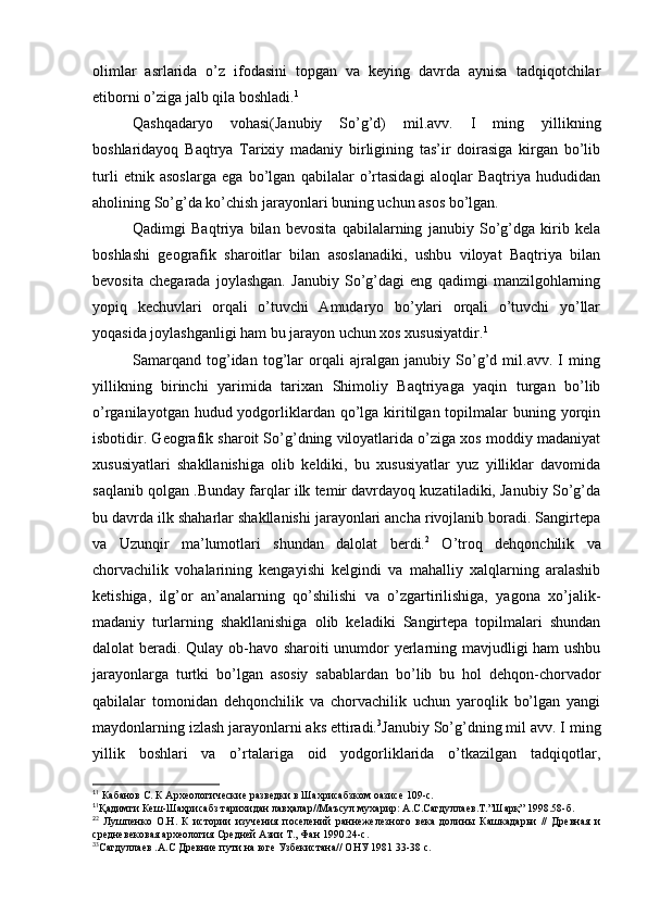 olimlar   asrlarida   o’z   ifodasini   topgan   va   keying   davrda   aynisa   tadqiqotchilar
etiborni o’ziga jalb qila boshladi. 1
Qashqadaryo   vohasi(Janubiy   So’g’d)   mil.avv.   I   ming   yillikning
boshlaridayoq   Baqtrya   Tarixiy   madaniy   birligining   tas’ir   doirasiga   kirgan   bo’lib
turli   etnik   asoslarga   ega   bo’lgan   qabilalar   o’rtasidagi   aloqlar   Baqtriya   hududidan
aholining So’g’da ko’chish jarayonlari buning uchun asos bo’lgan. 
Qadimgi   Baqtriya   bilan   bevosita   qabilalarning   janubiy   So’g’dga   kirib   kela
boshlashi   geografik   sharoitlar   bilan   asoslanadiki,   ushbu   viloyat   Baqtriya   bilan
bevosita   chegarada   joylashgan.   Janubiy   So’g’dagi   eng   qadimgi   manzilgohlarning
yopiq   kechuvlari   orqali   o’tuvchi   Amudaryo   bo’ylari   orqali   o’tuvchi   yo’llar
yoqasida joylashganligi ham bu jarayon uchun xos xususiyatdir. 1
Samarqand   tog’idan   tog’lar   orqali   ajralgan   janubiy   So’g’d   mil.avv.   I   ming
yillikning   birinchi   yarimida   tarixan   Shimoliy   Baqtriyaga   yaqin   turgan   bo’lib
o’rganilayotgan hudud yodgorliklardan qo’lga kiritilgan topilmalar  buning yorqin
isbotidir. Geografik sharoit So’g’dning viloyatlarida o’ziga xos moddiy madaniyat
xususiyatlari   shakllanishiga   olib   keldiki,   bu   xususiyatlar   yuz   yilliklar   davomida
saqlanib qolgan .Bunday farqlar ilk temir davrdayoq kuzatiladiki, Janubiy So’g’da
bu davrda ilk shaharlar shakllanishi jarayonlari ancha rivojlanib boradi. Sangirtepa
va   Uzunqir   ma’lumotlari   shundan   dalolat   berdi. 2
  O’troq   dehqonchilik   va
chorvachilik   vohalarining   kengayishi   kelgindi   va   mahalliy   xalqlarning   aralashib
ketishiga,   ilg’or   an’analarning   qo’shilishi   va   o’zgartirilishiga,   yagona   xo’jalik-
madaniy   turlarning   shakllanishiga   olib   keladiki   Sangirtepa   topilmalari   shundan
dalolat beradi. Qulay ob-havo sharoiti unumdor yerlarning mavjudligi ham ushbu
jarayonlarga   turtki   bo’lgan   asosiy   sabablardan   bo’lib   bu   hol   dehqon-chorvador
qabilalar   tomonidan   dehqonchilik   va   chorvachilik   uchun   yaroqlik   bo’lgan   yangi
maydonlarning izlash jarayonlarni aks ettiradi. 3
Janubiy So’g’dning mil avv. I ming
yillik   boshlari   va   o’rtalariga   oid   yodgorliklarida   o’tkazilgan   tadqiqotlar,
1
1
 Кабанов С. К Археологические разведки в Шахрисабзком оазисе 109-с.
1
1
Қадимги Кеш-Шаҳрисабз тарихидан лавҳалар//Маъсул мухарир: А.С.Сагдуллаев.Т.”Шарқ” 1998.58-б.
2
2
  Лушпенко   О.Н.   К   истории   изучения   поселений   раннежелезного   века   долины   Кашкадарьи   //   Древная   и
средневековая археология Средней Азии Т., Фан 1990.24-с.
3
3
Cагдуллаев .А.С Древние пути на юге Узбекистана// ОНУ 1981 33-38 с.