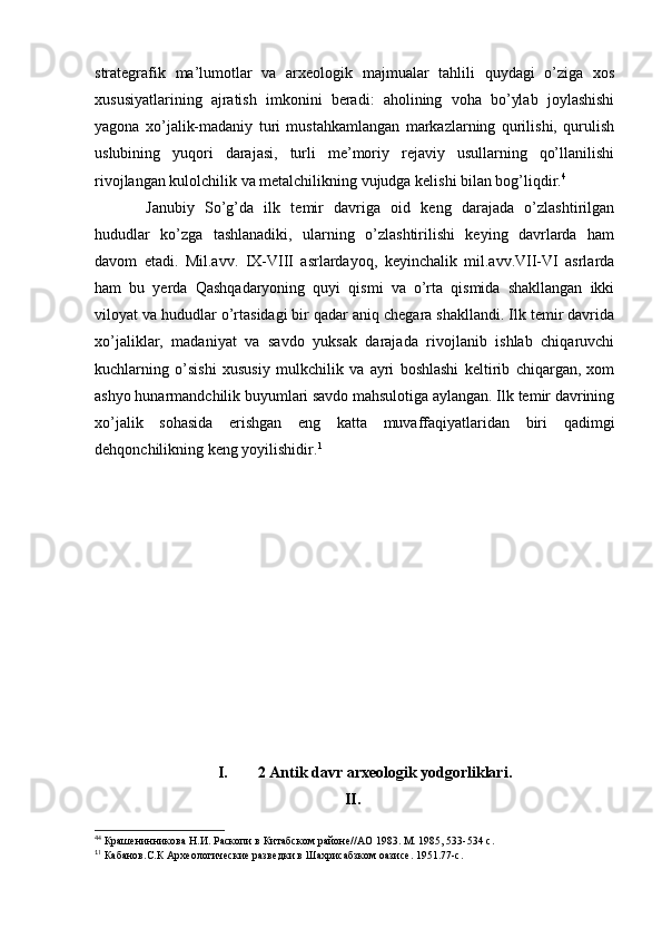 strategrafik   ma’lumotlar   va   arxeologik   majmualar   tahlili   quydagi   o’ziga   xos
xususiyatlarining   ajratish   imkonini   beradi:   aholining   voha   bo’ylab   joylashishi
yagona   xo’jalik-madaniy   turi   mustahkamlangan   markazlarning   qurilishi,   qurulish
uslubining   yuqori   darajasi,   turli   me’moriy   rejaviy   usullarning   qo’llanilishi
rivojlangan kulolchilik va metalchilikning vujudga kelishi bilan bog’liqdir. 4
  Janubiy   So’g’da   ilk   temir   davriga   oid   keng   darajada   o’zlashtirilgan
hududlar   ko’zga   tashlanadiki,   ularning   o’zlashtirilishi   keying   davrlarda   ham
davom   etadi.   Mil.avv.   IX-VIII   asrlardayoq,   keyinchalik   mil.avv.VII-VI   asrlarda
ham   bu   yerda   Qashqadaryoning   quyi   qismi   va   o’rta   qismida   shakllangan   ikki
viloyat va hududlar o’rtasidagi bir qadar aniq chegara shakllandi. Ilk temir davrida
xo’jaliklar,   madaniyat   va   savdo   yuksak   darajada   rivojlanib   ishlab   chiqaruvchi
kuchlarning   o’sishi   xususiy   mulkchilik   va   ayri   boshlashi   keltirib   chiqargan,   xom
ashyo hunarmandchilik buyumlari savdo mahsulotiga aylangan. Ilk temir davrining
xo’jalik   sohasida   erishgan   eng   katta   muvaffaqiyatlaridan   biri   qadimgi
dehqonchilikning keng yoyilishidir. 1
I. 2 Antik davr arxeologik yodgorliklari.
II.
4
4
 Крашенинникова Н.И. Раскопи в Китабском районе//АО 1983. М. 1985, 533-534 с.
1
1
 Кабанов.С.К Археологические разведки в Шахрисабзком оазисе. 1951.77-с.