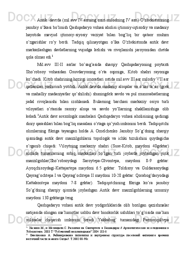 Antik  davrda (mil.avv IV asrning oxiri milodning IV asri) O’zbekistonning
janubiy o’lkasi bo’lmish Qashqadaryo vohasi aholisi ijtimoiy-iqtisodiy va madaniy
hayotida   mavjud   ijtimoiy-siyosiy   vaziyat   bilan   bog’liq   bir   qataor   muhim
o’zgarishlar   ro’y   berdi.   Tadqiq   qilinayotgan   o’lka   O’zbekistonda   antik   davr
markazlashgan   davlatlarning   vujudga   kelishi   va   rivojlanishi   jaroyonidan   chetda
qola olmas edi. 1
Mil.avv   III-II   asrlar   bo’sag’asida   sharqiy   Qashqadaryoning   poytaxti
Sho’robsoy   vohasidan   Osuvdaryoning   o’rta   oqimiga,   Kitob   shahri   rayoniga
ko’chadi. Kitob shahrining hozirgi imoratlari ostida mil.avv III asr milodiy VII asr
qatlamlari  yashirinib yotibdi. Antik davrda madaniy aloqalar  va o’zar ta’sir  (grek
va  mahalliy  madaniyatlar   qo’shilishi)   shuningdek  savdo   va  pul  munosabatlarning
jadal   rivojlanishi   bilan   izohlanadi.   Bularning   barchasi   markaziy   osiyo   turli
viloyatlari   o’rtasida   rasmiy   aloqa   va   savdo   yo’llarning   shakllanishiga   olib
keladi. 2
Antik davr  arexologik  manbalari  Qashqadaryo  vohasi  aholisining  qadimgi
diniy qarashlari bilan bog’liq masalani o’rtaga qo’yish imkonini berdi. Tadqiqotchi
olimlarning   fikriga   tayangan   holda   A   Omelchenko   Janubiy   So’g’dning   sharqiy
qismidagi   antik   davr   manzilgohlarni   topologik   va   ichki   tuzulishini   quydagicha
o’rganib   chiqadi:   Viloytning   markaziy   shahri   (Suse-Kitob,   maydoni   40gektar)
alohida   tumanlarning   sobiq   markazlari   bo’lgan   turli   joylarda   joylashgan   yirik
manzilgohlar(Sho’robsoydagi   Saroytepa-Olvontepa,   maydoni   8-9   gektar:
Ayoqchisoydagi-Kattajartepa   maydoni   6.5   gektar:   Toldisoy   va   Guldarasoydagi
Qayrag’ochtepa I va Qayrag’ochtepa II maydoni 10-20 gektar: Qorabog’daryodagi
Kattakontepa   maydoni   7-8   gektar).   Tadqiqotchining   fikriga   ko’ra   janubiy
So’g’dning   sharqiy   qismida   joylashgan   Antik   davr   manzilgohlarning   umumiy
maydoni 130 gektarga teng.
Qashqadaryo   vohasi   antik   davr   yodgorliklarida   olib   borilgan   qazishmalar
natijasida olingan ma’lumotlar ushbu davr binokorlik uslublari to’g’risida ma’lum
xulosalar   chiqarish   imkonini   beradi   Yakkabog’   tumanidagi   Parmonqultepa
1
1
  Хасанов.М.,   и   Мехендали.С.  Раскопки   на   Сангиртепе   в   Кашкадары   //   Археологические   исселедования   в
Узбекистана. 2003 Т “Узб миллий энсклопедияси” 2004 183-б
2
2
  Омельченко   А.   Районирование   типология   и   внутренная   структура   поселений   античного   времени
восточной части южного Согда//. Т.2002 88-90с