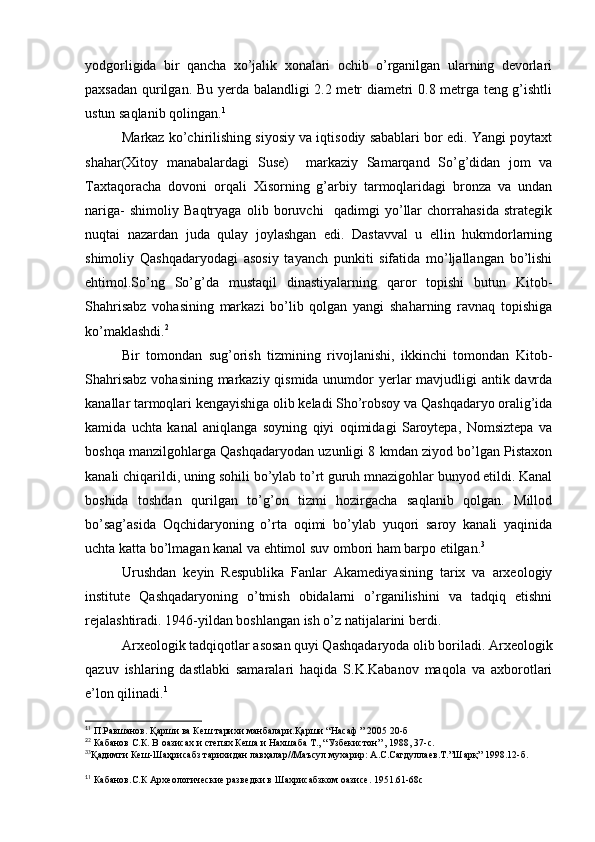 yodgorligida   bir   qancha   xo’jalik   xonalari   ochib   o’rganilgan   ularning   devorlari
paxsadan qurilgan.   Bu yerda balandligi 2.2 metr diametri 0.8 metrga teng g’ishtli
ustun saqlanib qolingan. 1
Markaz ko’chirilishing siyosiy va iqtisodiy sabablari bor edi. Yangi poytaxt
shahar(Xitoy   manabalardagi   Suse)     markaziy   Samarqand   So’g’didan   jom   va
Taxtaqoracha   dovoni   orqali   Xisorning   g’arbiy   tarmoqlaridagi   bronza   va   undan
nariga-   shimoliy   Baqtryaga   olib   boruvchi     qadimgi   yo’llar   chorrahasida   strategik
nuqtai   nazardan   juda   qulay   joylashgan   edi.   Dastavval   u   ellin   hukmdorlarning
shimoliy   Qashqadaryodagi   asosiy   tayanch   punkiti   sifatida   mo’ljallangan   bo’lishi
ehtimol.So’ng   So’g’da   mustaqil   dinastiyalarning   qaror   topishi   butun   Kitob-
Shahrisabz   vohasining   markazi   bo’lib   qolgan   yangi   shaharning   ravnaq   topishiga
ko’maklashdi. 2
Bir   tomondan   sug’orish   tizmining   rivojlanishi,   ikkinchi   tomondan   Kitob-
Shahrisabz  vohasining markaziy qismida unumdor  yerlar mavjudligi antik davrda
kanallar tarmoqlari kengayishiga olib keladi Sho’robsoy va Qashqadaryo oralig’ida
kamida   uchta   kanal   aniqlanga   soyning   qiyi   oqimidagi   Saroytepa,   Nomsiztepa   va
boshqa manzilgohlarga Qashqadaryodan uzunligi 8 kmdan ziyod bo’lgan Pistaxon
kanali chiqarildi, uning sohili bo’ylab to’rt guruh mnazigohlar bunyod etildi. Kanal
boshida   toshdan   qurilgan   to’g’on   tizmi   hozirgacha   saqlanib   qolgan.   Millod
bo’sag’asida   Oqchidaryoning   o’rta   oqimi   bo’ylab   yuqori   saroy   kanali   yaqinida
uchta katta bo’lmagan kanal va ehtimol suv ombori ham barpo etilgan. 3
Urushdan   keyin   Respublika   Fanlar   Akamediyasining   tarix   va   arxeologiy
institute   Qashqadaryoning   o’tmish   obidalarni   o’rganilishini   va   tadqiq   etishni
rejalashtiradi. 1946-yildan boshlangan ish o’z natijalarini berdi. 
Arxeologik tadqiqotlar asosan quyi Qashqadaryoda olib boriladi. Arxeologik
qazuv   ishlaring   dastlabki   samaralari   haqida   S.K.Kabanov   maqola   va   axborotlari
e’lon qilinadi. 1
1
1
 П.Равшанов. Қарши ва Кеш тарихи манбалари.Қарши “Насаф ” 2005 20-б
2
2
 Кабанов С.К. В оазисах и степях Кеша и Нахшаба Т., “Узбекистон” , 1988, 37-с.
3
3
Қадимги Кеш-Шаҳрисабз тарихидан лавҳалар//Маъсул мухарир: А.С.Сагдуллаев.Т.”Шарқ” 1998.12-б.
1
1
 Кабанов.С.К Археологические разведки в Шахрисабзком оазисе. 1951.61-68с