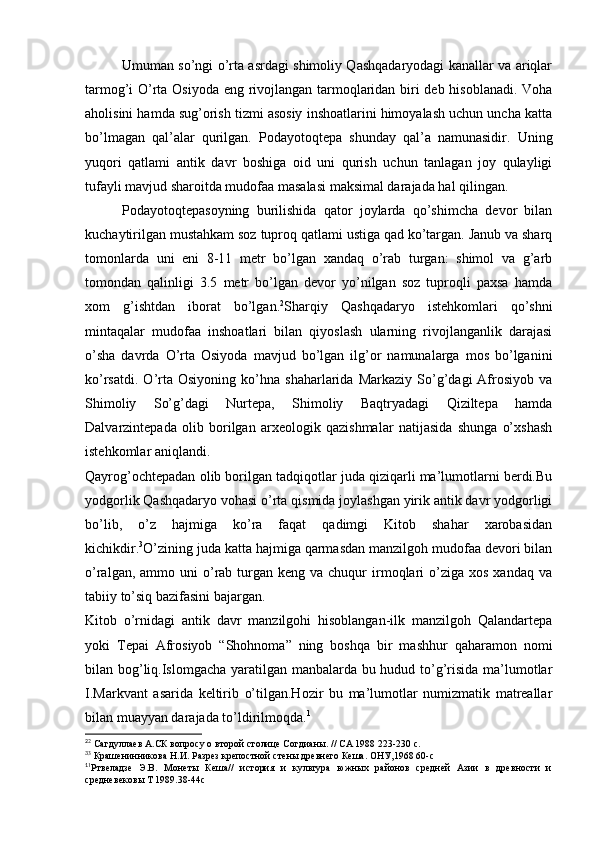 Umuman so’ngi o’rta asrdagi shimoliy Qashqadaryodagi kanallar va ariqlar
tarmog’i O’rta Osiyoda eng rivojlangan tarmoqlaridan biri deb hisoblanadi. Voha
aholisini hamda sug’orish tizmi asosiy inshoatlarini himoyalash uchun uncha katta
bo’lmagan   qal’alar   qurilgan.   Podayotoqtepa   shunday   qal’a   namunasidir.   Uning
yuqori   qatlami   antik   davr   boshiga   oid   uni   qurish   uchun   tanlagan   joy   qulayligi
tufayli mavjud sharoitda mudofaa masalasi maksimal darajada hal qilingan. 
Podayotoqtepasoyning   burilishida   qator   joylarda   qo’shimcha   devor   bilan
kuchaytirilgan mustahkam soz tuproq qatlami ustiga qad ko’targan. Janub va sharq
tomonlarda   uni   eni   8-11   metr   bo’lgan   xandaq   o’rab   turgan:   shimol   va   g’arb
tomondan   qalinligi   3.5   metr   bo’lgan   devor   yo’nilgan   soz   tuproqli   paxsa   hamda
xom   g’ishtdan   iborat   bo’lgan. 2
Sharqiy   Qashqadaryo   istehkomlari   qo’shni
mintaqalar   mudofaa   inshoatlari   bilan   qiyoslash   ularning   rivojlanganlik   darajasi
o’sha   davrda   O’rta   Osiyoda   mavjud   bo’lgan   ilg’or   namunalarga   mos   bo’lganini
ko’rsatdi.   O’rta   Osiyoning   ko’hna   shaharlarida   Markaziy   So’g’dagi   Afrosiyob   va
Shimoliy   So’g’dagi   Nurtepa,   Shimoliy   Baqtryadagi   Qiziltepa   hamda
Dalvarzintepada   olib   borilgan   arxeologik   qazishmalar   natijasida   shunga   o’xshash
istehkomlar aniqlandi.  
Qayrog’ochtepadan olib borilgan tadqiqotlar juda qiziqarli ma’lumotlarni berdi.Bu
yodgorlik Qashqadaryo vohasi o’rta qismida joylashgan yirik antik davr yodgorligi
bo’lib,   o’z   hajmiga   ko’ra   faqat   qadimgi   Kitob   shahar   xarobasidan
kichikdir. 3
O’zining juda katta hajmiga qarmasdan manzilgoh mudofaa devori bilan
o’ralgan,  ammo uni   o’rab turgan  keng va  chuqur  irmoqlari   o’ziga  xos  xandaq  va
tabiiy to’siq bazifasini bajargan. 
Kitob   o’rnidagi   antik   davr   manzilgohi   hisoblangan-ilk   manzilgoh   Qalandartepa
yoki   Tepai   Afrosiyob   “Shohnoma”   ning   boshqa   bir   mashhur   qaharamon   nomi
bilan bog’liq.Islomgacha yaratilgan manbalarda bu hudud to’g’risida ma’lumotlar
I.Markvant   asarida   keltirib   o’tilgan.Hozir   bu   ma’lumotlar   numizmatik   matreallar
bilan muayyan darajada to’ldirilmoqda. 1
2
2
 Сагдуллаев А.СК вопросу о второй столице Согдианы. // СА 1988 223-230 с.
3
3
 Крашенинникова Н.И. Разрез крепостной стены древнего Кеша. ОНУ,1968 60-с
1
1
Ртвеладзе   Э.В.   Монеты   Кеша//   история   и   культура   южных   районов   средней   Азии   в   древности   и
средневековы Т 1989.38-44с