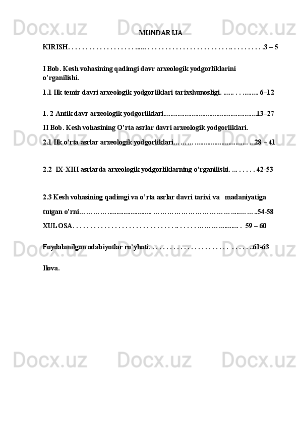 MUNDARIJA
К IRISH . . . . . . . . . . . . . . . . . . . ...... . . . . . . . . . . . . . . . . . . . . . . . .. . . . . . . . . .3 –  5
I Bob. Kesh vohasining qadimgi davr arxeologik yodgorliklarini    
o’rganilishi.
1.1 Ilk temir davri arxeologik yodgorliklari tar ixshunosligi . ...... . . ......... 6–12  
1. 2 Antik davr arxeologik yodgorliklari.....................................................13–27
II Bob. Kesh vohasining O’rta asrlar davri arxeologik yodgorliklari.
2.1 Ilk o’rta asrlar arxeologik yodgorliklari……….............................. ...28 – 41
2.2  IX-XIII asrlarda arxeologik yodgorliklarning o’rganilishi. ... . . . . . 42-53
2.3 Kesh vohasining qadimgi va o’rta asrlar davri tarixi va   madaniyatiga 
tutgan o’rni…………......................... ……………… …………… ..... ……..54-58
Х ULOSA . . . . . . . . . . . . . . . . . . . . . . . . . . . . . .. . . . . . … …….. ......... .   59  – 6 0
Foydalanilgan adabiyotlar ro’yhati . . . . . . . . . . . . . . . . . . . . . . .  . . . . . ..61-63 
Ilova.