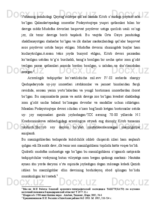 Vohaning   janubidagi   Qayrog’ochtepa   qal’asi   hamda   Kitob   o’rnidagi   poytaxt   arki
bo’lgan   Qalandartepadagi   imoratlar   Podayotoqtepa   yuqori   qatlamlari   bilan   bir
davrga   oiddir.Mudofaa   devorlari   baquvvat   poydevor   ustiga   qurilish   usuli   so’ngi
jez,   ilk   temir   davriga   borib   taqaladi.   Bu   vaqtda   Orta   Osiyo   janubidagi
shakllanayotgan   shaharlar   bo’lgan  va   ilk  shahar   markazlaridagi   qal’alar  baquvvat
asos   poydevor   ustida   barpo   etilgan.   Mudofaa   devorni   shuningdek   burjlar   ham
kuchaytirilgan.Asosan   tekis   joyda   bunyod   etilgan,   Kitob   devori   paxsadan
ko’tarilgan   ustidan   to’g’ri   burchakli,   tamg’a   bosilgan   bir   necha   qator   xom   g’isht
terilgan   paxsa   qatlamlari   orasida   bordon   bosilgan,   u   zahdan   va   sho’rlanishdan
asragan. 2
    Arxeologik   tadqiqotlar   ko’rsatilishicha   mil.avv   IV-III   asrlarda   sharqiy
Qashqadaryoda   uy-joy   imoratlari   istehkomlar   va   jamoat   binolaridan   farqli
ravishda,   asosan   yarim   yerto’lalardan   va   yengil   bostirmasi   imoratlardan   iborat
bo’lgan.   Bu   majmualarda   paxsa   va   antik   davrga   xos   bo’lgan   kvadrat   shakladagi
xom   g’isht   uncha   baland   bo’lmagan   devorlar   va   sandallar   uchun   ishlatigan.
Masalan Podayotoqtepa devori ichidan o’zaro bog’lanib ketgan bostirmalar ostida
uy-   joy   majmualari   guruhi   joylashagan. 3
XX   asrning   70-80   yillarida   N.I
Krashenninikova   rahbarligidagi   arxeologiya   otryadi   eng   shimoly   Kitob   tumanini
tekshirdi.Sho’rob   soy   daryosi   bo’ylab   mustahkamlanmagan   manzilgohlar
aniqlandi.
Bu   manzigohlardan   tashqarida   kulolchilik   ishlab   chiqarish   izlari   ham   saqlanib
qolgan edi.Ilk antik davr, ilk temir asri manzilgohlarni topilishi katta voqea bo’ldi.
Qudratli   mudofaa   inshoatiga   ega   bo’lgan   bu   manzilgohlarni   o’rganish   natijasida
tadqiqotchilar   vodiyning   butun   viloyatga   nom   bergan   qadimgi   markazi-   Nautaka
aynan   shu   yerda   daryoni   o’rta   oqimida   joylashgan   degan   xulosaga   keladi.Qazish
ishlari   bu   manzilgohlar   ellin   davrining   boshidayoq   obod   qilingan   bo’lishi
mumkinligini ko’rsatadi. 1
2
2
Массон   М.Е   Работы   Кешской   археолого-топографической   экспедиция   ТАШГУ(КАТЭ)   по   изучение
восточной половины Кашкадарьинской области// Т.1977.31-с
3
3
Шаҳрисабз 2700 минг йиллик мерос. Альбом, Тошкент, Шарқ 2002, 76-б 
1
1
Крашенинникова Н.И. Раскопи в Китабском районе//АО 1983. М. 1985, 533-534 с.