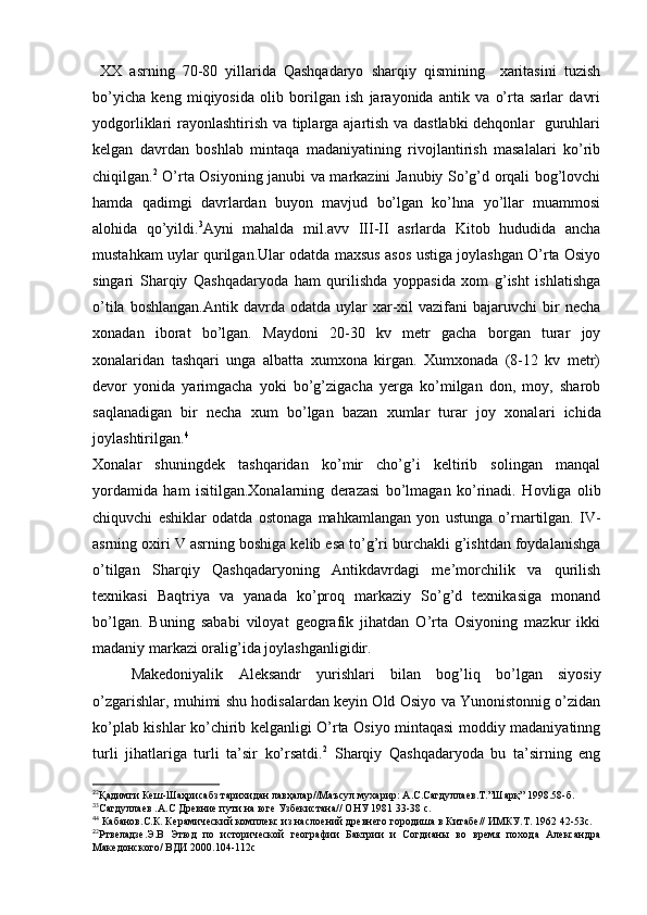 XX   asrning   70-80   yillarida   Qashqadaryo   sharqiy   qismining     xaritasini   tuzish
bo’yicha   keng   miqiyosida   olib   borilgan   ish   jarayonida   antik   va   o’rta   sarlar   davri
yodgorliklari rayonlashtirish va tiplarga ajartish va dastlabki  dehqonlar   guruhlari
kelgan   davrdan   boshlab   mintaqa   madaniyatining   rivojlantirish   masalalari   ko’rib
chiqilgan. 2
  O’rta Osiyoning janubi va markazini Janubiy So’g’d orqali bog’lovchi
hamda   qadimgi   davrlardan   buyon   mavjud   bo’lgan   ko’hna   yo’llar   muammosi
alohida   qo’yildi. 3
Ayni   mahalda   mil.avv   III-II   asrlarda   Kitob   hududida   ancha
mustahkam uylar qurilgan.Ular odatda maxsus asos ustiga joylashgan O’rta Osiyo
singari   Sharqiy   Qashqadaryoda   ham   qurilishda   yoppasida   xom   g’isht   ishlatishga
o’tila  boshlangan.Antik   davrda  odatda  uylar   xar-xil   vazifani   bajaruvchi   bir  necha
xonadan   iborat   bo’lgan.   Maydoni   20-30   kv   metr   gacha   borgan   turar   joy
xonalaridan   tashqari   unga   albatta   xumxona   kirgan.   Xumxonada   (8-12   kv   metr)
devor   yonida   yarimgacha   yoki   bo’g’zigacha   yerga   ko’milgan   don,   moy,   sharob
saqlanadigan   bir   necha   xum   bo’lgan   bazan   xumlar   turar   joy   xonal а ri   ichida
joylashtirilgan. 4
Xonalar   shuningdek   tashqaridan   ko’mir   cho’g’i   keltirib   solingan   manqal
yordamida   ham   isitilgan.Xonalarning   derazasi   bo’lmagan   ko’rinadi.   Hovliga   olib
chiquvchi   eshiklar   odatda   ostonaga   mahkamlangan   yon   ustunga   o’rnartilgan.   IV-
asrning oxiri V asrning boshiga kelib esa to’g’ri burchakli g’ishtdan foydalanishga
o’tilgan   Sharqiy   Qashqadaryoning   Antikdavrdagi   me’morchilik   va   qurilish
texnikasi   Baqtriya   va   yanada   ko’proq   markaziy   So’g’d   texnikasiga   monand
bo’lgan.   Buning   sababi   viloyat   geografik   jihatdan   O’rta   Osiyoning   mazkur   ikki
madaniy markazi oralig’ida joylashganligidir.
Makedoniyalik   Aleksandr   yurishlari   bilan   bog’liq   bo’lgan   siyosiy
o’zgarishlar, muhimi shu hodisalardan keyin Old Osiyo va Yunonistonnig o’zidan
ko’plab kishlar ko’chirib kelganligi O’rta Osiyo mintaqasi moddiy madaniyatinng
turli   jihatlariga   turli   ta’sir   ko’rsatdi. 2
  Sharqiy   Qashqadaryoda   bu   ta’sirning   eng
2
2
Қадимги Кеш-Шаҳрисабз тарихидан лавҳалар//Маъсул мухарир: А.С.Сагдуллаев.Т.”Шарқ” 1998.58-б.
3
3
Cагдуллаев .А.С Древние пути на юге Узбекистана// ОНУ 1981 33-38 с.
4
4
 Кабанов.С.К. Керамический комплекс из наслоений древнего городиша в Китабе// ИМКУ.Т. 1962 42-53с.
2
2
Ртвеладзе.Э.В   Этюд   по   исторической   географии   Бактрии   и   Согдианы   во   время   похода   Александра
Македонского/ ВДИ 2000.104-112с