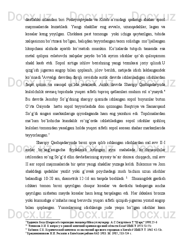 dastlabki   izlaridan   biri   Podoyoqtepada   va   Kitob   o’rnidagi   qadimgi   shahar   spool
majmualarida   kuzatiladi.   Yangi   shakllar   eng   avvalo,   uzunqadahlar,   lagan   va
kosalar   keng   yoyilgan.   Chekkasi   past   tomonga     yoki   ichiga   qaytarilgan,   tubida
xalqasimon bo’rtmasi bo’lgan, baliqdan tayyorlangan taom solishga  mo’ljallangan
likopchani   alohida   ajratib   ko’rsatish   mumkin.   Ko’zalarda   tutqich   tanasida   esa
metal   qolipni   eslatuvchi   xalqalar   paydo   bo’ldi   ayrim   idishlar   qo’sh   quloqsimon
shakl   kasb   etdi.   Sopol   sirtiga   ishlov   berishning   yangi   texnikasi   joriy   qilindi.U
qizg’ish   jigarran   angop   bilan   qoplanib,   jilov   berildi,   natijada   idish   laklangandek
ko’rinadi. 3
Avvalgi   davrdan   farqli   ravishda   antik   davrda   ishlariladigan   idishlardan
faqat   qozon   va   manqal   qo’lda   yasalardi.   Antik   davrda   Sharqiy   Qashqadaryoda
kulolchilik ravnaq topishida yuqori  sifatli  tuproq qatlamlari  muhim  rol o’ynaydi. 4
Bu   davrda   Janubiy   So’g’dning   sharqiy   qismida   ishlangan   sopol   buyumlar   butun
O’rta   Osiyoda     hatto   sopol   tayyorlashda   don   qozongan   Baqtriya   va   Samarqand
So’g’di   singari   markazlariga   qiyoslaganda   ham   eng   yaxshisi   edi.   Topilmalardan
ma’lum   bo’lishicha   kundalik   ro’zg’orda   ishlatiladigan   sopol   idishlar   qishloq
kulolari tomonidan yasalgani holda yuqori sifatli sopol asosan shahar markazlarida
tayyorlangan. 5
Sharqiy   Qashqadaryoda   biroz   qiya   qilib   ishlangan   idishlardan   mil.avv   II-I
asrlar   bo’sag’asigacha   foydalanib   kelingan   ayni   mahalada   ko’chmanchilar
istilosidan so’ng So’g’d ellin davlatlarining siyosiy ta’sir doirasi chiqqach, mil.avv
II asr sopol  majmualarida bir qator yangi shakllar yuzaga keldi. Bikomus va Jom
shakldagi   qadahlar   yaxlit   yoki   g’ovak   poychadagi   xush   bichim   uzun   idishlar
balandligi 10-20 sm, diametrik 12-16 sm tarqala boshladi.   1
     Shuningdek gardish
ichkari   tomon   biroz   qayrilgan   chuqur   kosalar   va   dardishi   tashqariga   ancha
qayrilgan   nisbatan   mayda   kosalar   ham   keng   tarqalagan   edi.   Har   ikkalasi   bronza
yoki kumushga o’xshahs rang beruvchi yuqori sifatli qizqish-jigarran yoxud angop
bilan   qoplangan.   Yunonlarning   idishlariga   juda   yaqin   bo’lgan   idishlar   kam
3
3
Қадимги Кеш-Шаҳрисабз тарихидан лавҳалар//Маъсул мухарир: А.С.Сагдуллаев.Т.”Шарқ” 1998.25-б 
4
4
 Усмонова.З.И  К вопросу о ранней античной крамики древней области Кеш// ИМКУ 1973 53-55с
5
5
 Кабанов.С.К. Керамический комплекс из наслоений древнего городиша в Китабе// ИМКУ.Т. 1962 42-53с.
1
1
Крашенинникова Н.И. Раскопи в Китабском районе//АО 1983. М. 1985, 533-534 с.