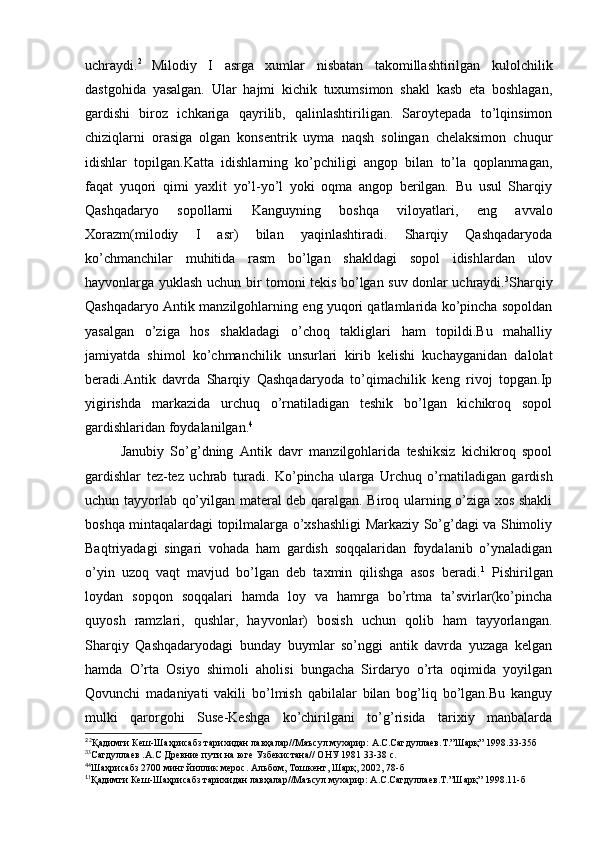 uchraydi. 2  
Milodiy   I   asrga   xumlar   nisbatan   takomillashtirilgan   kulolchilik
dastgohida   yasalgan.   Ular   hajmi   kichik   tuxumsimon   shakl   kasb   eta   boshlagan,
gardishi   biroz   ichkariga   qayrilib,   qalinlashtiriligan.   Saroytepada   to’lqinsimon
chiziqlarni   orasiga   olgan   konsentrik   uyma   naqsh   solingan   chelaksimon   chuqur
idishlar   topilgan.Katta   idishlarning   ko’pchiligi   angop   bilan   to’la   qoplanmagan,
faqat   yuqori   qimi   yaxlit   yo’l-yo’l   yoki   oqma   angop   berilgan.   Bu   usul   Sharqiy
Qashqadaryo   sopollarni   Kanguyning   boshqa   viloyatlari,   eng   avvalo
Xorazm(milodiy   I   asr)   bilan   yaqinlashtiradi.   Sharqiy   Qashqadaryoda
ko’chmanchilar   muhitida   rasm   bo’lgan   shakldagi   sopol   idishlardan   ulov
hayvonlarga yuklash uchun bir tomoni tekis bo’lgan suv donlar uchraydi. 3
Sharqiy
Qashqadaryo Antik manzilgohlarning eng yuqori qatlamlarida ko’pincha sopoldan
yasalgan   o’ziga   hos   shakladagi   o’choq   takliglari   ham   topildi.Bu   mahalliy
jamiyatda   shimol   ko’chmanchilik   unsurlari   kirib   kelishi   kuchayganidan   dalolat
beradi.Antik   davrda   Sharqiy   Qashqadaryoda   to’qimachilik   keng   rivoj   topgan.Ip
yigirishda   markazida   urchuq   o’rnatiladigan   teshik   bo’lgan   kichikroq   sopol
gardishlaridan foydalanilgan. 4
Janubiy   So’g’dning   Antik   davr   manzilgohlarida   teshiksiz   kichikroq   spool
gardishlar   tez-tez   uchrab   turadi.   Ko’pincha   ularga   Urchuq   o’rnatiladigan   gardish
uchun tayyorlab qo’yilgan materal deb qaralgan. Biroq ularning o’ziga xos shakli
boshqa mintaqalardagi topilmalarga o’xshashligi Markaziy So’g’dagi va Shimoliy
Baqtriyadagi   singari   vohada   ham   gardish   soqqalaridan   foydalanib   o’ynaladigan
o’yin   uzoq   vaqt   mavjud   bo’lgan   deb   taxmin   qilishga   asos   beradi. 1
  Pishirilgan
loydan   sopqon   soqqalari   hamda   loy   va   hamrga   bo’rtma   ta’svirlar(ko’pincha
quyosh   ramzlari,   qushlar,   hayvonlar)   bosish   uchun   qolib   ham   tayyorlangan.
Sharqiy   Qashqadaryodagi   bunday   buymlar   so’nggi   antik   davrda   yuzaga   kelgan
hamda   O’rta   Osiyo   shimoli   aholisi   bungacha   Sirdaryo   o’rta   oqimida   yoyilgan
Qovunchi   madaniyati   vakili   bo’lmish   qabilalar   bilan   bog’liq   bo’lgan.Bu   kanguy
mulki   qarorgohi   Suse-Keshga   ko’chirilgani   to’g’risida   tarixiy   manbalarda
2 
2
Қадимги Кеш-Шаҳрисабз тарихидан лавҳалар//Маъсул мухарир: А.С.Сагдуллаев.Т.”Шарқ” 1998.33-35б 
3
3
Cагдуллаев .А.С Древние пути на юге Узбекистана// ОНУ 1981 33-38 с.
4
4
Шаҳрисабз 2700 минг йиллик мерос. Альбом, Тошкент, Шарқ, 2002, 78-б
1
1
Қадимги Кеш-Шаҳрисабз тарихидан лавҳалар//Маъсул мухарир: А.С.Сагдуллаев.Т.”Шарқ” 1998.11-б