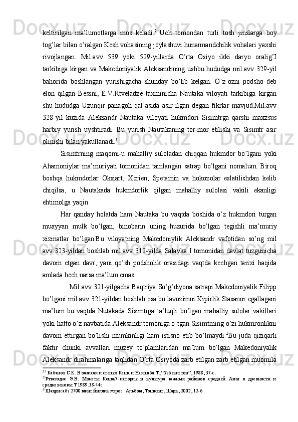 keltirilgan   ma’lumotlarga   mos   keladi. 2  
Uch   tomondan   turli   tosh   jinslarga   boy
tog’lar bilan o’ralgan Kesh vohasining joylashuvi hunarmandchilik vohalari yaxshi
rivojlangan.   Mil.avv   539   yoki   529-yillarda   O’rta   Osiyo   ikki   daryo   oralig’I
tarkibiga kirgan va Makedoniyalik Aleksandrning ushbu hududga mil.avv 329-yil
bahorida   boshlangan   yurishigacha   shunday   bo’lib   kelgan.   O’z-ozni   podsho   deb
elon   qilgan   Bessni,   E.V.Rtveladze   taxminicha   Nautaka   viloyati   tarkibiga   kirgan
shu   hududga   Uzunqir   panagoh   qal’asida   asir   ilgan   degan   fikrlar   mavjud.Mil.avv
328-yil   kuzida   Aleksandr   Nautaka   viloyati   hukmdori   Sisimtrga   qarshi   maxzsus
harbiy   yurish   uyshtiradi.   Bu   yurish   Nautakaning   tor-mor   etilishi   va   Sisimtr   asir
olinishi bilan yakullanadi. 3
Sisimtrning   maqomi-u   mahalliy   suloladan   chiqqan   hukmdor   bo’lgani   yoki
Ahamoniylar   ma’muriyati   tomonidan   tainlangan   satrap   bo’lgani   nomalum.   Biroq
boshqa   hukmdorlar   Oksiart,   Xorien,   Spetamin   va   hokozolar   eslatilishdan   kelib
chiqilsa,   u   Nautakada   hukmdorlik   qilgan   mahalliy   sulolasi   vakili   ekanligi
ehtimolga yaqin. 
Har   qanday   holatda   ham   Nautaka   bu   vaqtda   boshida   o’z   hukmdori   turgan
muayyan   mulk   bo’lgan,   binobarin   uning   huzurida   bo’lgan   tegishli   ma’muriy
xizmatlar   bo’lgan.Bu   viloyatning   Makedoniylik   Aleksandr   vafotidan   so’ng   mil
avv.323-yildan  boshlab mil.avv 312-yilda  Salavka I tomonidan davlat  tuzgunicha
davom   etgan   davr,   yani   qo’sh   podsholik   orasidagi   vaqtda   kechgan   tarixi   haqida
amlada hech narsa ma’lum emas.
              Mil.avv 321-yilgacha Baqtriya So’g’diyona satrapi Makedoniyalik Filipp
bo’lgani mil.avv 321-yildan boshlab esa bu lavozimni Kipirlik Stasanor egallagani
ma’lum   bu   vaqtda   Nutakada   Sisimtrga   ta’luqli   bo’lgan   mahalliy   sulolar   vakillari
yoki hatto o’z navbatida Aleksandr tomoniga o’tgan Sisimtrning o’zi hukmronlikni
davom  ettirgan  bo’lishi   mumkinligi   ham  istisno   etib bo’lmaydi. 1
Bu  juda qiziqarli
faktir   chunki   avvallari   muzey   to’plamlaridan   ma’lum   bo’lgan   Makedoniyalik
Aleksandr dirahmalariga taqlidan O’rta Osiyoda zarb etilgan zarb etilgan muomila
2 
2
 Кабанов С.К. В оазисах и степях Кеша и Нахшаба Т.,“Узбекистон”, 1988, 37-с.
3
3
Ртвеладзе   Э.В.   Монеты   Кеша//   история   и   культура   южных   районов   средней   Азии   в   древности   и
средневековы Т 1989.38-44с
1
1
Шаҳрисабз 2700 минг йиллик мерос. Альбом, Тошкент, Шарқ, 2002, 12-б