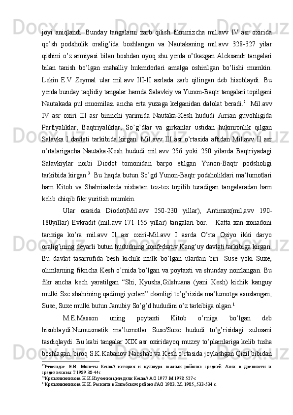 joyi   aniqlandi.   Bunday   tangalarni   zarb   qilish   fikrimizcha   mil.avv   IV   asr   oxirida
qo’sh   podsholik   oralig’ida   boshlangan   va   Nautakaning   mil.avv   328-327   yilar
qishini  o’z armiyasi  bilan boshdan oyoq shu yerda o’tkazgan Aleksandr tangalari
bilan   tanish   bo’lgan   mahalliy   hukmdorlari   amalga   oshirilgan   bo’lishi   mumkin.
Lekin   E.V   Zeymal   ular   mil.avv   III-II   asrlada   zarb   qilingan   deb   hisoblaydi.   Bu
yerda bunday taqlidiy tangalar hamda Salavkiy va Yunon-Baqtr tangalari topilgani
Nautakada   pul   muomilasi   ancha   erta   yuzaga   kelganidan   dalolat   beradi. 2
    Mil.avv
IV   asr   oxiri   III   asr   birinchi   yarimida   Nautaka-Kesh   hududi   Arrian   guvohligida
Parfiyaliklar,   Baqtriyaliklar,   So’g’dlar   va   girkanlar   ustidan   hukmronlik   qilgan
Salavka  I  davlati  tarkibida kirgan.  Mil.avv  III  asr   o’rtasida  aftidan  Mil.avv  II  asr
o’rtalarigacha   Nautaka-Kesh   hududi   mil.avv   256   yoki   250   yilarda   Baqtriyadagi
Salavkiylar   noibi   Diodot   tomonidan   barpo   etilgan   Yunon-Baqtr   podsholigi
tarkibida kirgan. 3
   Bu haqda butun So’gd Yunon-Baqtr podsholiklari ma’lumotlari
ham   Kitob   va   Shahrisabzda   nisbatan   tez-tez   topilib   turadigan   tangalaradan   ham
kelib chiqib fikr yuritish mumkin. 
Ular   orasida   Diodot(Mil.avv   250-230   yillar),   Antimax(mil,avv   190-
180yillar)   Evkradit   (mil.avv   171-155   yillar)   tangalari   bor.       Katta   xan   xonadoni
tarixiga   ko’ra   mil.avv   II   asr   oxiri-Mil.avv   I   asrda   O’rta   Osiyo   ikki   daryo
oralig’ining deyarli butun hududning konfedrativ Kang’uy davlati tarkibiga kirgan.
Bu   davlat   tasarrufida   besh   kichik   mulk   bo’lgan   ulardan   biri-   Suse   yoki   Suxe,
olimlarning fikricha Kesh o’rnida bo’lgan va poytaxti va shunday nomlangan. Bu
fikr   ancha   kech   yaratilgan   “Shi,   Kyusha,Gilshuana   (yani   Kesh)   kichik   kanguy
mulki Sxe shahrining qadimgi yerlari” ekanligi to’g’risida ma’lumotga asoslangan,
Suse, Suxe mulki butun Janubiy So’g’d hududini o’z tarkibiga olgan. 1
M.E.Masson   uning   poytaxti   Kitob   o’rniga   bo’lgan   deb
hisoblaydi.Numuzmatik   ma’lumotlar   Suse/Suxe   hududi   to’g’risidagi   xulosani
tasdiqlaydi. Bu kabi tangalar XIX asr oxiridayoq muzey to’plamlariga kelib tusha
boshlagan, biroq S.K.Kabanov Naqshab va Kesh o’rtasida joylashgan Qizil bibidan
2
2
Ртвеладзе   Э.В.   Монеты   Кеша//   история   и   культура   южных   районов   средней   Азии   в   древности   и
средневековы Т 1989.38-44с
3
3
Крашенинникова Н.И.Изучения цитадели Кеша// АО 1977.М.1978 527-с
1
1
Крашенинникова Н.И. Раскопи в Китабском районе//АО 1983. М. 1985, 533-534 с.