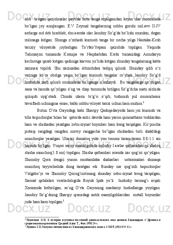 olib     brogan   qazishmalar   paytida   bitta   tanga   topilganidan   keyin   ular   muomilada
bo’lgan   joy   aniqlangan.   E.V   Zeymal   tangalarning   ushbu   guruhi   mil.avv   II-IV
asrlarga oid deb hisoblab, shu asosda ular Janubiy So’g’da bo’lishi mumkin, degan
xulosaga   kelgan.   Shunga   o’xshash   kumush   tanga   bir   necha   yilga   Nautaka-Kesh
tarixiy   viloyatida   joylashgan   To’rtko’ltepani   qazishda   topilgan.   Yaqinda
Talimarjon   tumanida   Ksenipa   va   Naqshabdan   Kerki   tumanidagi   Amudaryo
kechuviga qarab ketgan qadimga karvon yo’lida ketgan shunday tangalarning katta
xazinasi   topildi.   Shu   xazinadan   oltmishdasi   tadqiq   qilindi.   Shunday   qilib   o’z
vazniga   ko’ra   obolga   yaqin   bo’lgan   kumush   tangalar   ro’yhati   Janubiy   So’g’d
hududida   zarb   qilinib   muomilada   bo’lganga   o’xshaydi.     Bu   tangalarga   qo’yilgan
sana va hamda qo’yilgan o’ng va chap tomonida bitilgan So’g’dcha matn alohida
qiziqish   uyg’otadi.   Chunki   ularni   to’g’ri   o’qib,   tushinish   pul   muomilasini
tavsiflash uchungina emas, balki ushbu viloyat tarixi uchun ham muhim. 2
Butun   O’rta   Osiyodagi   kabi   Sharqiy   Qashqadaryoda   ham   jez   kumush   va
tilla taqinchoqlar bilan bir  qatorda antic davrda ham yarim qimmatbaxo toshlardan
ham  va shishadan  yasalgan  zebu-ziynat  buymlari  ham  keng tarqalgan. Ko’pincha
pistaqi   rangdagi   rangdan   moviy   ranggacha   bo’lgan   shishadan   turli   shakldagi
munchoqlar   yasalgan.   Ularsiz   dumaloq   yoki   yon   tomoni   taram-taram   0.8-1.1   sm
hajmda bo’lgan. Yuqori saroy manzilgohida milodiy I asrlar qatlamidan qo’shaloq
shisha munchoq(1.8 sm) topilgan. Shisha qatlamlari orasida zar qog’oz qo’yilgan.
Shimoliy   Qora   dengiz   yunon   mustamlaka   shaharlari     ustaxonalari   shunaqa
munchoq   tayyorlashda   dong   taratgan   edi.   Bunday   zar   qog’ozli   taqinchoqlar
Volgabo’yi   va   Shimoliy   Qozog’izstoning   shunday   zebu-ziynat   keng   tarqalgan,
Sarmat   qabilalari   vositachiligida   Buyuk   Ipak   yo’li     hududiy   tarmog’i   orqali
Xorazmda   keltirilgan,   so’ng   O’rta   Osiyoning   markaziy   hududlariga   yoyilgan.
Janubiy   So’g’dning   Sharqiy   qismidagi   antik   manzilgohlaridan     metall   buyumlar
juda ham kam topilgan. 1
2
2
Лушпенко   О.Н.   К   истории   изучения   поселений   раннежелезного   века   долины   Кашкадарьи   //   Древная   и
средневековая археология Средней Азии Т., Фан 1990.24-с.
1
1
Лунина.С.Б Статуэка лютнистики из Кашкадарьинского оазиса // ОНУ,1983 N.9 42-с