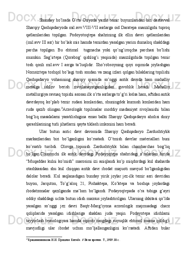 Shunday   bo’lsada   O’rta   Osiyoda   yaxlit   temir   buyumlaridan   biri   dastavval
Sharqiy Qashqadaryoda mil.avv.VIII-VII asrlarga oid Daratepa manzilgohi tuproq
qatlamlaridan   topilgan.   Podoyotoqtepa   shahrining   ilk   ellin   davri   qatlamlaridan
(mil.avv III asr) bir bo’lak mis hamda temirdan yasalgan yarim dumaloq shakldagi
parcha   topilgan.   Bu   ehtimol     tugmacha   yoki   qo’ng’iroqcha   parchasi   bo’lishi
mumkin.   Sag’irtepa   (Qorabog’   qishlog’i   yaqinida)   manzilgohida   topilgan   temir
tosh   qonli   mil.avv   I   asrga   ta’luqlidir.   Sho’robsoyning   quyi   oqimida   joylashgan
Nomsiztepa toshqol bo’lagi tosh sondan va zang izlari qolgan bilaklaring topilishi
Qashqadaryo   vohasining   sharqiy   qismida   so’nggi   antik   davrda   ham   mahalliy
metalga   ishlov   berish   rivojlanayotganiligidan   guvohlik   beradi.   Mahalliy
metallurgiya ravnaq topishi asosan ilk o’rta asrlarga to’g’ri kelsa ham, aftidan antik
davrdayoq   ko’plab   temir   rudasi   konlaridan,   shuningdek   kumush   konlaridan   ham
ruda   qazib   olingan. 2
Arxeologik   topilmalar   moddiy   madaniyat   rivojlanishi   bilan
bog’liq   masalalarni   yaratilishigina   emas   balki   Sharqiy   Qashqadaryo   aholisi   diniy
qarashlarining turli jihatlarni qayta tiklash imkonini ham beradi.
Ular   butun   antic   davr   davomida   Sharqiy   Qashqadaryo   Zardushtiylik
markazlaridan   biri   bo’lganligini   ko’rsatadi.   O’tmish   davrlar   materiallari   buni
ko’rsatib   turibdi.   Olovga   topinish   Zardushtiylik   bilan   chambarchas   bog’liq
bo’lgan.Chunonchi   ilk   antik   davrdagi   Podayoqtepa   shahridagi   o’ralardan   birida
“Muqaddas   kulni   ko’mish”   marosimi   izi   aniqlandi   ko’p  miqdordagi   kul   shaharda
otashkasidan   shu   kul   chiqqan   antik   davr   ibodat   majuoti   mavjud   bo’lganligidan
dalolar   beradi.   Kul   saqlanadigan   bunday   yirik   joylar   jez-ilk   temir   asri   davridan
buyon,   Jarquton,   To’g’aloq   21,   Pishaktepa,   Ko’ktepa   va   boshqa   joylardagi
ibodatxonalar   qazilganda   ma’lum   bo’lgandi.   Podayoqtepada   o’ra   tubiga   g’ayri
oddiy shakldagi uchta butun idish maxsus joylashtirilgan. Ularning ikkitasi qo’lda
yasalgan   so’nggi   jez   davri   Baqtr-Marg’iyona   arxeologik   majmuadagi   charx
qoliplarida   yasalgan   idishlariga   shaklan   juda   yaqin.   Podayotepa   idishlarni
tayyorlash texnologiyasi hamda oqimtir rangdagi suyuqlik ehtimol xoama qoldig’i
mavjudligi   ular   ibodat   uchun   mo’ljallanganligini   ko’rsatadi.   Aftidan   bular
2
2
Крашенинникова Н.И. Прошлое Китабе. // Вехи времен. Т., 1989.30-с.