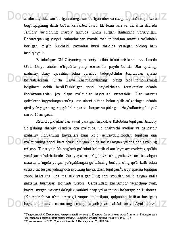 zardushtiylikka xos bo’lgan olovga xos bo’lgan olov va suvga topinishning o’zaro
bog’liqligining   dalili   bo’lsa   kerak.Jez   davri,   Ilk   temir   asri   va   ilk   ellin   davrida
Janubiy   So’g’dning   sharqiy   qismida   hukm   surgan   dinlarning   vorisiyligini
Podatotepaning   yuqori   qatlamlaridan   mayda   tosh   to’shalgan   maxsus   yo’lakdan
borilgan,   to’g’ri   burchakli   paxsadan   kursi   shaklida   yasalgan   o’choq   ham
tasdiqlaydi. 1
Ellinlashgan Old Osiyoning madaniy turtkisi ta’siri ostida mil.avv. I asrda
O’rta   Osiyo   aholisi   e’tiqodida   yangi   elementlar   paydo   bo’ldi.   Ular   qadimgi
mahalliy   diniy   qarashlar   bilan   qorishib   tadqiqotchilar   tomonidan   ajratib
ko’rsatiladigan   “O’rta   Osiyo   Zardushtiylikning”   o’ziga   xos   tomonlarning
belgilarni   ochib   berdi.Pishirilgan   sopol   haykalchalar-   terrakotalar   odatda
ibodatxonalardan   joy   olgan   ma’budlar   haykallari   nusxasidir.   Ular   maxsus
qoliplarda   tayyorlangan   so’ng   usta   ularni   pichoq   bolan   qirib   to’g’irlagan   odatda
qizil yoki jigarrang angopb bilan pardoz bergan va pishrgan. Haykallarning bo’yi 7
sm va 15sm gacha. 
Xronologik jihartdan avval  yasalgan  haykallar  Kitobdan topilgan. Janubiy
So’g’dning   sharqiy   qismida   ona   ma’buda,   ud   chaluvchi   ayollar   va   qandatdir
mahalliy   ilohlarning   haykallari   ham   ko’p   uchraydi.Kitobdan   topilgan   ona
ma’budaning   sopol   hakalchalri   o’tirgan   holda   tas’virlangan   yalong’och   ayolning
mil.avv III asr yoki Yalong’och go’dakni ko’tarib olgan kiyingan ayolning qo’lda
yasalgan   hakalchalaridir.   Saroytepa   manzilgohidan   o’ng   yelkadan   osilib   tushgan
maxsus   lo’ngida   yotgan   yo’rgaklangan   go’dakning   boshini   o’ng   qo’li   kafti   bilan
ushlab tik turgan yalang’och ayolning haykalchasi topilgan. 1
Saroytepadan topilgan
sopol   halkalcha   juda   realistik   yasalgan.O’ng   soni   yonidan   osilib   turgan   nafis
gazlama   burmalari   ko’rinib   turibdi.   Gardanidagi   hashamdor   taqinchoq-jevak,
haykal  turgan maxsus  do’nglik muhimi  chap yelka tomon ko’targan qo’l  ishorasi
(Ko’rsatkich   va   o’rta   barmog’i   yuqori   ko’tarilgan,   qolganlari   kaftiga   bosilgan)
haykalcha   ibodat   marosimiga   mo’ljanlaganligidan   dalolat   berdi.   Ayol   ta’sviri
1
1
Сагдуллаев.А.С   Памятники   материальной   культуры   Южного   Согда   эпохи   ранней   железа.   Культура   юга
Узбекистана в древности и средневековье. Сборник научных трудов ТашГУ.Т 1987 12-с
1
1
Крашенинникова Н.И. Прошлое Китабе. // Вехи времен. Т., 1989.30-с.