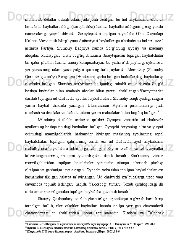 mutanosib   detallar   ustalik   bilan,   juda   jonli   berilgan,   bu   hol   haykalchani   ellin   va
hind   bitta   haykaltaroshligi   (koroplastika)   hamda   haykaltoroshligining   eng   yaxshi
namunalariga   yaqinlashtiradi.     Saroytepadan   topilgan   haykalcha   O’rta   Osiyodagi
Ko’hna Marv antik Marg’iyona Antioxiyasi haykallariga o’xshahs bu hol mil.avv I
asrlarda   Parfiya,   Shimoliy   Baqtriya   hamda   So’g’dning   siyosiy   va   madaniy
aloqalari   kuchaygani   bilan   bog’liq.Umuman   Saroytepadan   topilgan   haykalchalar
bir qator jihatlari hamda umuiy kompozitsiyasi  bo’yicha o’sh paytdagi  oykumena
yer   yuzasining   odam   yashayotgan   qisming   turli   joylarida:   Mermukiy   (Shimoliy
Qora dengiz bo’yi) Bengaliya (Hindiston) gacha bo’lgan hududlardagi haykallarga
o’xshahs   bo’lgan.   Shunday   tas’virlarni   bo’lganligi   sababli   antik   davrda   So’g’d
boshqa   hududlar   bilan   madaniy   aloqlar   bilan   yaxshi   shakllangan. 2
Saroytepadan
dastlab topilgan ud chaluvchi ayollar haykalchalari, Shimoliy Baqtriyadagi singari
yarim   haykal   shaklida   yasalgan.   Ularmashxur   Ayritom   piramonlariga   juda
o’xshash   va   driadalar   va   Nabodotolami   yarim   mabudalari   bilan   bog’liq   bo’lgan. 3
Milodning   dastlabki   asrlarida   qo’shni   Oyoqchi   vohasida   ud   chaluvchi
ayollarning boshqa tipidagi haykallari bo’lgan. Oyoqchi daryoning o’rta va yuqori
oqimidagi   manzilgohlarida   hashamdor   kiyingan   mashshoq   ayollarning   sopol
haykalchalari   topilgan,   qabrlarning   birida   esa   ud   chaluvchi   ayol   haykalchasi
mahalliy   ona   haykalchasi   bilan   birga   uchragan.   Kiyim   detallari   va   zebu-ziynatlar
ta’svirlanganlarning   maqomi   yuqoriligidan   darak   beradi.   Sho’robsoy   vohasi
manzilgohlaridan   topilgan   hakalchalar   yunoncha   xitonga   o’xshash   plashga
o’ralgan   va  gardaniga   jevak   osgan:   Oyoqchi   vohasidan   topilgan   haykalchalar   esa
hashamdor   tikilgan   halatda   ta’svirlangan.   Ud   chaluvchi   ma’budalarga   uzoq   vaqt
davomoda   topinib   kelingani   haqida   Yakkabog’   tumani   Tezob   qishlog’idagi   ilk
o’rta asrlar manzilgohidan topilgan haykalcha guvohlik beradi. 1
Sharqiy   Qashqadaryoda   ilohiylashtirilgan   ajdodlarga   sig’inish   ham   keng
tarqalgan   bo’lib,   ular   erkaklar   haykallari   hamda   qo’lga   yasalgan   chavondozli
chavondozsiz   ot   shakllaridan   iborat   topilmalardir.   Kitobda   va   To’pchak
2
2
Қадимги Кеш-Шаҳрисабз тарихидан лавҳалар//Маъсул мухарир: А.С.Сагдуллаев.Т.”Шарқ” 1998.70-б 
3
3
Лунина.С.Б Статуэка лютнистики из Кашкадарьинского оазиса // ОНУ,1983 N.9 42-с
1
1
Шаҳрисабз 2700 минг йиллик мерос. Альбом, Тошкент, Шарқ, 2002, 83-б