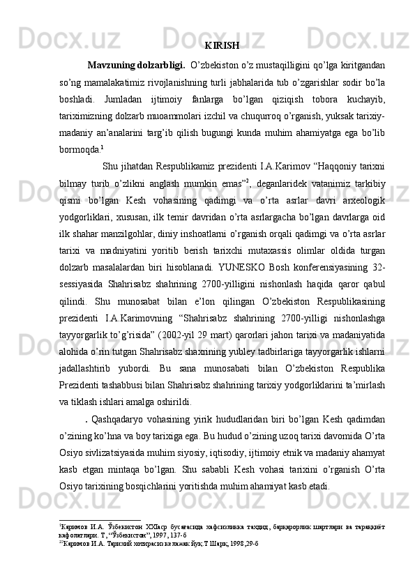 KIRISH
  Mavzuning dolzarbligi.   O’zbekiston o’z mustaqilligini qo’lga kiritgandan
so’ng mamalakatimiz rivojlanishning turli  jabhalarida tub o’zgarishlar sodir bo’la
boshladi.   Jumladan   ijtimoiy   fanlarga   bo’lgan   qiziqish   tobora   kuchayib,
tariximizning dolzarb muoammolari izchil va chuqurroq o’rganish, yuksak tarixiy-
madaniy   an’analarini   targ’ib   qilish   bugungi   kunda   muhim   ahamiyatga   ega   bo’lib
bormoqda. 1
                         Shu jihatdan Respublikamiz prezidenti  I.A.Karimov “Haqqoniy tarixni
bilmay   turib   o’zlikni   anglash   mumkin   emas” 2
,   deganlaridek   vatanimiz   tarkibiy
qismi   bo’lgan   Kesh   vohasining   qadimgi   va   o’rta   asrlar   davri   arxeologik
yodgorliklari,  xususan,   ilk  temir   davridan   o’rta  asrlargacha   bo’lgan  davrlarga   oid
ilk shahar manzilgohlar, diniy inshoatlarni o’rganish orqali qadimgi va o’rta asrlar
tarixi   va   madniyatini   yoritib   berish   tarixchi   mutaxassis   olimlar   oldida   turgan
dolzarb   masalalardan   biri   hisoblanadi.   YUNESKO   Bosh   konferensiyasining   32-
sessiyasida   Shahrisabz   shahrining   2700-yilligini   nishonlash   haqida   qaror   qabul
qilindi.   Shu   munosabat   bilan   e’lon   qilingan   O’zbekiston   Respublikasining
prezidenti   I.A.Karimovning   “Shahrisabz   shahrining   2700-yilligi   nishonlashga
tayyorgarlik to’g’risida” (2002-yil 29 mart) qarorlari jahon tarixi va madaniyatida
alohida o’rin tutgan Shahrisabz shaxrining yubley tadbirlariga tayyorgarlik ishlarni
jadallashtirib   yubordi.   Bu   sana   munosabati   bilan   O’zbekiston   Respublika
Prezidenti tashabbusi bilan Shahrisabz shahrining tarixiy yodgorliklarini ta’mirlash
va tiklash ishlari amalga oshirildi. 
.   Qashqadaryo   vohasining   yirik   hududlaridan   biri   bo’lgan   Kesh   qadimdan
o’zining ko’hna va boy tarixiga ega. Bu hudud o’zining uzoq tarixi davomida O’rta
Osiyo sivlizatsiyasida muhim siyosiy, iqtisodiy, ijtimoiy etnik va madaniy ahamyat
kasb   etgan   mintaqa   bo’lgan.   Shu   sababli   Kesh   vohasi   tarixini   o’rganish   O’rta
Osiyo tarixining bosqichlarini yoritishda muhim ahamiyat kasb etadi. 
1
Каримов   И.А.   Ўзбекистон   XXIаср   бусағасида   хафсизликка   тахдид,   барқарорлик   шартлари   ва   тараққиёт
кафолатлари. Т, “Ўзбекистон”, 1997, 137-б
2
2
Каримов И.А. Тарихий хотирасиз келажак йуқ.Т Шарқ, 1998,29-б