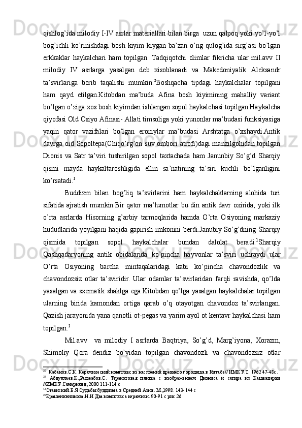 qishlog’ida milodiy I-IV asrlar materiallari bilan birga  uzun qalpoq yoki yo’l-yo’l
bog’ichli   ko’rinishdagi   bosh  kiyim  kiygan  ba’zan  o’ng qulog’ida sirg’asi  bo’lgan
erkkaklar   haykalchari   ham   topilgan.   Tadqiqotchi   olimlar   fikricha   ular   mil.avv   II
milodiy   IV   asrlarga   yasalgan   deb   xisoblanadi   va   Makedoniyalik   Aleksandr
ta’svirlariga   borib   taqalishi   mumkin. 2
Boshqacha   tipdagi   haykalchalar   topilgani
ham   qayd   etilgan.Kitobdan   ma’buda   Afina   bosh   kiyimining   mahalliy   variant
bo’lgan o’ziga xos bosh kiyimdan ishlangan sopol haykalchasi topilgan.Haykalcha
qiyofasi Old Osiyo Afinasi- Allati timsoliga yoki yunonlar ma’budasi funksiyasiga
yaqin   qator   vazifalari   bo’lgan   eroniylar   ma’budasi   Arshtatga   o’xshaydi.Antik
davrga oid Sopoltepa(Chiqo’rg’on suv ombori  atrofi)dagi  manzilgohidan topilgan
Dionis   va   Satr   ta’viri   tushirilgan   sopol   taxtachada   ham   Janunbiy   So’g’d   Sharqiy
qismi   mayda   haykaltaroshligida   ellin   sa’natining   ta’siri   kuchli   bo’lganligini
ko’rsatadi. 3
Buddizm   bilan   bog’liq   ta’svirlarini   ham   haykalchaklarning   alohida   turi
sifatida ajratish mumkin.Bir qator ma’lumotlar bu din antik davr oxirida, yoki ilk
o’rta   asrlarda   Hisorning   g’arbiy   tarmoqlarida   hamda   O’rta   Osiyoning   markaziy
hududlarida yoyilgani haqida gapirish imkonini berdi.Janubiy So’g’dning Sharqiy
qismida   topilgan   sopol   haykalchalar   bundan   dalolat   beradi. 1
Sharqiy
Qashqadaryoning   antik   obidalarida   ko’pincha   hayvonlar   ta’sviri   uchraydi   ular
O’rta   Osiyoning   barcha   mintaqalaridagi   kabi   ko’pincha   chavondozlik   va
chavondozsiz   otlar   ta’sviridir.   Ular   odamlar   ta’svirlaridan   farqli   ravishda,   qo’lda
yasalgan va sxematik shaklga ega Kitobdan qo’lga yasalgan haykalchalar topilgan
ularning   birida   kamondan   ortiga   qarab   o’q   otayotgan   chavondoz   ta’svirlangan.
Qazish jarayonida yana qanotli ot-pegas va yarim ayol ot kentavr haykalchasi ham
topilgan. 2
Mil.avv     va   milodiy   I   asrlarda   Baqtriya,   So’g’d,   Marg’iyona,   Xorazm,
Shimoliy   Qora   dendiz   bo’yidan   topilgan   chavondozli   va   chavondozsiz   otlar
2
2
  Кабанов.С.К. Керамический комплекс из наслоений древнего городиша в Китабе// ИМКУ.Т. 1962 47-48с.
3
3
  Абдуллаев.К.,Раджабов.С.   Теракотовая   плитка   с   изображением   Диониса   и   сатира   из   Кашкадарьи
//ИМКУ.Самарканд, 2000 111-114 с
1
1
Ставиский.Б.Я Судьбы буддизма в Средней Азии. М.,1998. 143-144 с
2
2
Крашенинникова.Н.И Два комплекса керамики. 90-91 с рис.26