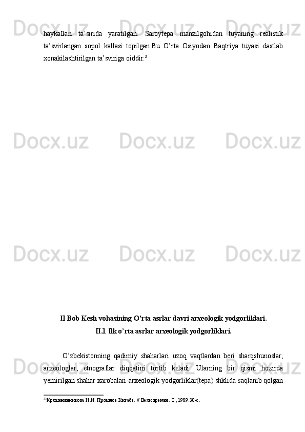 haykallari   ta’sirida   yaratilgan.   Saroytepa   manzilgohidan   tuyaning   realistik
ta’svirlangan   sopol   kallasi   topilgan.Bu   O’rta   Osiyodan   Baqtriya   tuyasi   dastlab
xonakilashtirilgan ta’sviriga oiddir. 3
II Bob Kesh vohasining O’rta asrlar davri arxeologik yodgorliklari.
II.1 Ilk o’rta asrlar arxeologik yodgorliklari.
O’zbekistonning   qadimiy   shaharlari   uzoq   vaqtlardan   beri   sharqshunoslar,
arxeologlar,   etnograflar   diqqatini   tortib   keladi.   Ularning   bir   qismi   hozirda
yemirilgan shahar xarobalari-arxeologik yodgorliklar(tepa) shklida saqlanib qolgan
3
3
Крашенинникова Н.И. Прошлое Китабе. // Вехи времен. Т., 1989.30-с.
