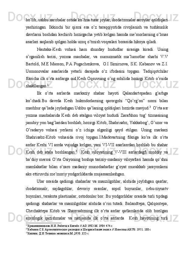bo’lib, ushbu xarobalar ostida ko’hna turar joylar, ibodatxonalar saroylar qoldiqlari
yashiringan.   Ikkinchi   bir   qismi   esa   o’z   taraqqiyotida   rivojlanish   va   tushkunlik
davrlarni  boshdan kechirib hozirgacha yetib kelgan hamda me’morlarning o’lmas
asarlari saqlanib qolgan holda uzoq o’tmish voqealari borasida hikoya qiladi. 
Nautaka-Kesh   vohasi   ham   shunday   hududlar   sirasiga   kiradi.   Uning
o’rganilish   tarixi,   yozma   manbalar,   va   numuzmatik   ma’lumotlar   sharhi   V.V
Bartold,  M.E   Masson,  P.A  Pugachenkova,     O.I   Simirnova,  S.K.  Kabanov  va  Z.I.
Usmonovalar   asarlarida   yetarli   darajada   o’z   ifodasini   topgan.   Tadqiqotchilar
fikricha ilk o’rta asrlarga oid Kesh Oqsuvning o’ng sohilida hozirgi Kitob o’rnida
shakllangan. 1
Ilk   o’rta   asrlarda   markaziy   shahar   hayoti   Qalandartepadan   g’arbga
ko’chadi.Bu   davrda   Kesh   hukmdorlarning   qarorgohi   “Qo’rg’on”   nomi   bilan
mashhur qa’lada joylashgan.Ushbu qa’laning qoldiqlari hozirda mavjud. 2
  O’rta asr
yozma   manbalarida   Kesh   deb   atalgan   viloyat   hududi   Zarafshon   tog’   tizmasining
janubiy yon bag’laridan boshlab, hozirgi Kitob, Shahrisabz, Yakkabog’, G’uzor va
O’radaryo   vohasi   yerlarni   o’z   ichiga   olganligi   qayd   etilgan.   Uning   markazi
Shahrisabz-Kitob   vohasida   rivoj   topgan.I.Markvartning   fikriga   ko’ra   ilk   o’rta
asrlar Keshi  VI  asrda vujudga kelgan, yani VI-VII asarlasrdan  boshlab bu shahar
Kesh   deb   atala   boshlangan. 3
    Kesh   viloyatining   V-VIII   asrlardagfi   moddiy   va
ba’diiy merosi O’rta Osiyoning boshqa tarixiy-madaniy viloyatlari hamda qo’shni
mamlakatlar   bilan   o’zaro   madaniy   munodsabatlar   g’oyat   murakkab   jarayonlarni
aks ettiruvchi me’moriy yodgorliklarda mujassamlashgan. 
  Ular   orasida   qadimgi   shaharlar   va   manzilgohlar,   alohida   joylshgan   qasrlar,
ibodatxonalr,   sajdagohlar,   devoriy   rasmlar,   sopol   buyumlar,   zebu-ziynatv
buymlari, terakota plastinalar, ostodonlar bor. Bu yodgorliklar orasida turli tipdagi
qadimgi   shaharlar   va   manzilgohlar   alohida   o’rin   tutadi.   Balandtepa,   Qalqontepa,
Chechaktepa   Kitob   va   Shaxrsabzning   ilk   o’rta   asrlar   qatlamlarida   olib   borilgan
axeologik   qazishmalar   va   natijasida   ilk   o’rta   asrlarda     Kesh   hayotining   turli
1
1
Крашенинникова.Н.И. Работы в Китабе // АО 1982-М. 1984 474-с
2
2
Кабанов.С.К Археологические разведки в Шахрисабзком оазисе.// Известия АНУЗ. 1951. 188 с
3
3
Киплик. Д.И Техника живописи.М.,1950. 322-с