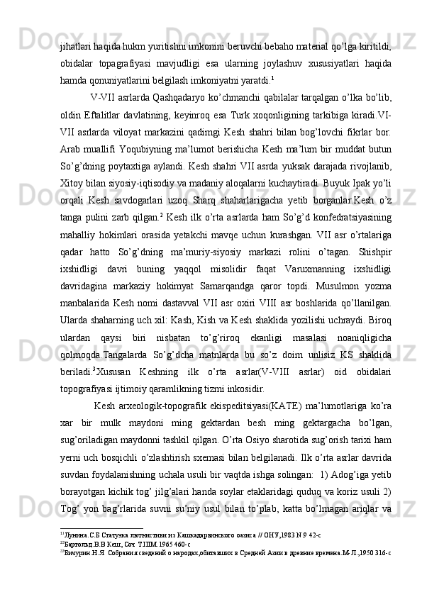 jihatlari haqida hukm yuritishni imkonini beruvchi bebaho material qo’lga kiritildi,
obidalar   topagrafiyasi   mavjudligi   esa   ularning   joylashuv   xususiyatlari   haqida
hamda qonuniyatlarini belgilash imkoniyatni yaratdi. 1
V-VII asrlarda Qashqadaryo ko’chmanchi qabilalar tarqalgan o’lka bo’lib,
oldin   Eftalitlar   davlatining,   keyinroq   esa   Turk   xoqonligining   tarkibiga   kiradi.VI-
VII   asrlarda   viloyat   markazini   qadimgi   Kesh   shahri   bilan   bog’lovchi   fikrlar   bor.
Arab   muallifi   Yoqubiyning   ma’lumot   berishicha   Kesh   ma’lum   bir   muddat   butun
So’g’dning poytaxtiga aylandi. Kesh  shahri VII asrda yuksak darajada rivojlanib,
Xitoy bilan siyosiy-iqtisodiy va madaniy aloqalarni kuchaytiradi. Buyuk Ipak yo’li
orqali   Kesh   savdogarlari   uzoq   Sharq   shaharlarigacha   yetib   borganlar.Kesh   o’z
tanga   pulini   zarb   qilgan. 2
  Kesh   ilk   o’rta   asrlarda   ham   So’g’d   konfedratsiyasining
mahalliy   hokimlari   orasida   yetakchi   mavqe   uchun   kurashgan.   VII   asr   o’rtalariga
qadar   hatto   So’g’dning   ma’muriy-siyosiy   markazi   rolini   o’tagan.   Shishpir
ixshidligi   davri   buning   yaqqol   misolidir   faqat   Varuxmanning   ixshidligi
davridagina   markaziy   hokimyat   Samarqandga   qaror   topdi.   Musulmon   yozma
manbalarida   Kesh   nomi   dastavval   VII   asr   oxiri   VIII   asr   boshlarida   qo’llanilgan.
Ularda shaharning uch xil: Kash, Kish va Kesh shaklida yozilishi uchraydi. Biroq
ulardan   qaysi   biri   nisbatan   to’g’riroq   ekanligi   masalasi   noaniqligicha
qolmoqda.Tangalarda   So’g’dcha   matnlarda   bu   so’z   doim   unlisiz   KS   shaklida
beriladi. 3
Xususan   Keshning   ilk   o’rta   asrlar(V-VIII   asrlar)   oid   obidalari
topografiyasi ijtimoiy qaramlikning tizmi inkosidir. 
  Kesh   arxeologik-topografik   ekispeditsiyasi(KATE)   ma’lumotlariga   ko’ra
xar   bir   mulk   maydoni   ming   gektardan   besh   ming   gektargacha   bo’lgan,
sug’oriladigan maydonni tashkil qilgan. O’rta Osiyo sharotida sug’orish tarixi ham
yerni uch bosqichli o’zlashtirish sxemasi bilan belgilanadi. Ilk o’rta asrlar davrida
suvdan foydalanishning uchala usuli bir vaqtda ishga solingan:   1) Adog’iga yetib
borayotgan kichik tog’ jilg’alari handa soylar etaklaridagi quduq va koriz usuli 2)
Tog’   yon   bag’rlarida   suvni   su’niy   usul   bilan   to’plab,   katta   bo’lmagan   ariqlar   va
1
1
Лунина.С.Б Статуэка лютнистики из Кашкадарьинского оазиса // ОНУ,1983 N.9 42-с
2
2
Бартольд.В.В Кеш, Соч Т.IIIМ.1965 460-с
3
3
Бичурин.Н.Я  Собрания сведений о народах,обитавших в Средней Азии в древние времена.М-Л.,1950 316-с