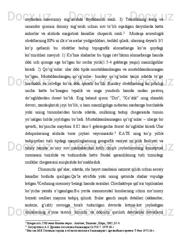 soylardan   mavsumiy   sug’orishda   foydalanish   usuli.   3)   Tekislikning   keng   va
unumdor   qismini   doimiy   sug’orish   uchun   suv   to’lib   oqadigan   daryolarda   katta
anhorlar   va   alohida   magistiral   kanallar   chiqarish   usuli. 1
    Mintaqa   arxeologik
obektlarning 80% ni ilk o’ra asrlar yodgorliklari, tashkil qiladi, ularning deyarli 3/1
ko’p   qatlamli   bu   obektlar   tashqi   topografik   alomatlariga   ko’ra   quydagi
ko’rinishlari mavjud. 1) Ko’hna shaharlar bu tipga iste’hkom alomatlariga hamda
ikki   uch   qismga   ega   bo’lgan   bir   necha   yirik(1.5-4   gektarga   yaqin)   manzilgohlar
kiradi.   2)   Qo’rg’onlar:   ular   ikki   tipda   mustahkamlangan   va   mustahkamlanmagan
bo’lgan,   Mustahkanlangan   qo’rg’onlar-   bunday   qo’rg’onlar   tarixi   odatda   to’gri
burchakli   va   relefiga   ko’ra   ikki   qavatli   bo’ldi.   Bunday   obektlarning   ko’pchiligi
uncha   katta   bo’lmagan   tepalik   va   unga   yondosh   hamda   undan   pastroq
do’ngliklardan   iborat   bo’ldi.   Eng   baland   qismi   “Diz”,   “Ko’shk”   ning   shinakli
devori, xandaqkirish joyi bo’lib, u ham manzilgohga nisbatan markazga burchakda
yoki   uning   tomonlaridan   birida   odatda,   mulkning   tashqi   chegarasida   tomon
yo’nalgan   holda   joylshgan   bo’ladi.   Mustahkamlanmagan   qo’rg’onlar   –   ularga   bir
qavatli,  ko’pincha   maydoni   0.02   dan-5   gekrargacha   iborat   do’ngliklar   kiradi.Ular
dehqonlarning   alohida   turar   joylari   vayronasidir. 2
  KATE   ning   ko’p   yillik
tadqiqotlari   turli   tipdagi   manziloglarining   geografik   vaziyat   xo’jalik   faoliyati   va
tabiiy   hamda   su’niiy   suv   manbalaridan   kelib   chiqib   joylashuvining   konseptual
sxemasini   tuzishda   va   tushinishda   hatto   feudal   qaramlikning   turli   tizmidagi
mulklar chegarasini aniqlashda ko’maklashdi.
Chunonchi qal’alar, odatda, obi hayot manbaini nazorat qilish uchun asosiy
kanallar   boshida   qurilgan.Qa’la   atrofida   yoki   uning   qatorida   shahar   vujudga
kelgan. 1
Keshning memoriy bezagi hamda rasmlari Chechaktepa qal’asi topilmalari
bo’yicha   yaxshi   o’rganilgan.Bu   yerda   monumental   binolarning   ichini   me’moriy
bezash   usullari   majmui   tadqiq   qilindi.   Bular   ganch   naqsh   detallari   (akkantlar,
andoza,   g’isht)   suvoqga   bosib   tushirilgan   devorda   ketma-ket   joylashgan
doiralarning   o’yma   tasviri:   birinchi   va   ikkinchi   qurilish   davrlarida   devorlarni
1
1
Шаҳрисабз 2700 минг йиллик мерос. Альбом, Тошкент, Шарқ, 2002, 85-б
2
2
 Сагудуллаев А.С Древние поселения Кашкадары СаУ.N 7. 1979 30-с
1
1
Массон.М.Е Столицье города в области низовьев Кашкадарьи с древнейших времен Т.Фан 1973.36-с.