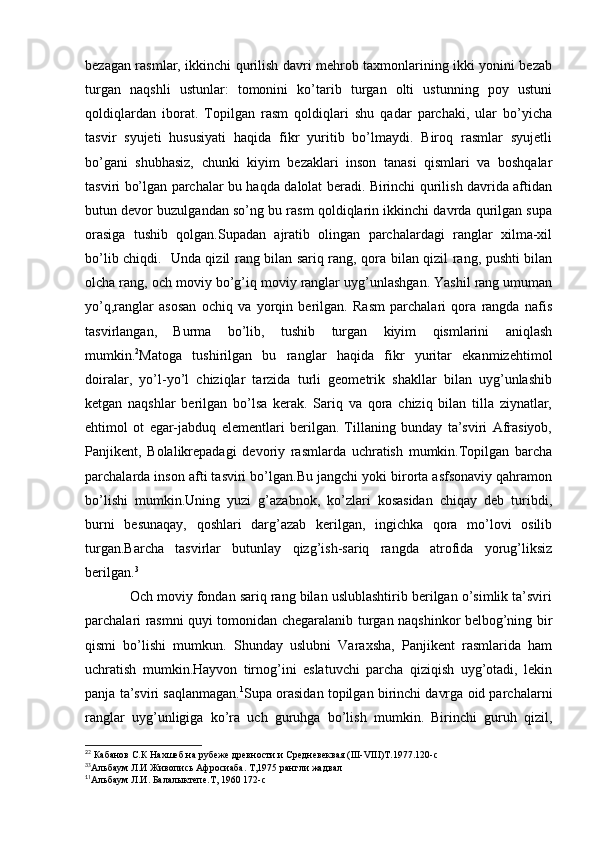 bezagan rasmlar, ikkinchi qurilish davri mehrob taxmonlarining ikki yonini bezab
turgan   naqshli   ustunlar:   tomonini   ko’tarib   turgan   olti   ustunning   poy   ustuni
qoldiqlardan   iborat.   Topilgan   rasm   qoldiqlari   shu   qadar   parchaki,   ular   bo’yicha
tasvir   syujeti   hususiyati   haqida   fikr   yuritib   bo’lmaydi.   Biroq   rasmlar   syujetli
bo’gani   shubhasiz,   chunki   kiyim   bezaklari   inson   tanasi   qismlari   va   boshqalar
tasviri bo’lgan parchalar bu haqda dalolat beradi. Birinchi qurilish davrida aftidan
butun devor buzulgandan so’ng bu rasm qoldiqlarin ikkinchi davrda qurilgan supa
orasiga   tushib   qolgan.Supadan   ajratib   olingan   parchalardagi   ranglar   xilma-xil
bo’lib chiqdi.   Unda qizil rang bilan sariq rang, qora bilan qizil rang, pushti bilan
olcha rang, och moviy bo’g’iq moviy ranglar uyg’unlashgan. Yashil rang umuman
yo’q,ranglar   asosan   ochiq   va   yorqin   berilgan.   Rasm   parchalari   qora   rangda   nafis
tasvirlangan,   Burma   bo’lib,   tushib   turgan   kiyim   qismlarini   aniqlash
mumkin. 2
Matoga   tushirilgan   bu   ranglar   haqida   fikr   yuritar   ekanmizehtimol
doiralar,   yo’l-yo’l   chiziqlar   tarzida   turli   geometrik   shakllar   bilan   uyg’unlashib
ketgan   naqshlar   berilgan   bo’lsa   kerak.   Sariq   va   qora   chiziq   bilan   tilla   ziynatlar,
ehtimol   ot   egar-jabduq   elementlari   berilgan.   Tillaning   bunday   ta’sviri   Afrasiyob,
Panjikent,   Bolalikrepadagi   devoriy   rasmlarda   uchratish   mumkin.Topilgan   barcha
parchalarda inson afti tasviri bo’lgan.Bu jangchi yoki birorta asfsonaviy qahramon
bo’lishi   mumkin.Uning   yuzi   g’azabnok,   ko’zlari   kosasidan   chiqay   deb   turibdi,
burni   besunaqay,   qoshlari   darg’azab   kerilgan,   ingichka   qora   mo’lovi   osilib
turgan.Barcha   tasvirlar   butunlay   qizg’ish-sariq   rangda   atrofida   yorug’liksiz
berilgan. 3
            Och moviy fondan sariq rang bilan uslublashtirib berilgan o’simlik ta’sviri
parchalari rasmni quyi tomonidan chegaralanib turgan naqshinkor belbog’ning bir
qismi   bo’lishi   mumkun.   Shunday   uslubni   Varaxsha,   Panjikent   rasmlarida   ham
uchratish   mumkin.Hayvon   tirnog’ini   eslatuvchi   parcha   qiziqish   uyg’otadi,   lekin
panja ta’sviri saqlanmagan. 1
Supa orasidan topilgan birinchi davrga oid parchalarni
ranglar   uyg’unligiga   ko’ra   uch   guruhga   bo’lish   mumkin.   Birinchi   guruh   qizil,
2
2
 Кабанов С.К Нахшеб на рубеже древности и Средневеквая (III-VIII)Т.1977.120-с
3
3
Альбаум Л.И Живопись Афросиаба. Т,1975 рангли жадвал 
1
1
Альбаум Л.И. Балалыктепе.Т, 1960 172-с
