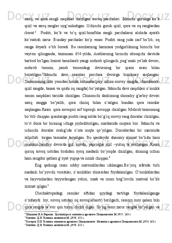 sariq,   va   qora   rangli   naqshlar   chizilgan   suvoq   parchalari.   Ikkinchi   guruhga   ko’k
qizil va sariq ranglar uyg’unlashgan. Uchinchi  guruh qizil, qora va oq ranglardan
iborat. 2
    Pushti,   ko’k   va   to’q   qizil-binafsha   rangli   parchalarni   alohida   ajratib
ko’rsatish   zarur.   Bunday   parchalar   ko’p   emas.   Pushti   rang   juda   zaif   bo’lib,   oq
ranga   deyarli   o’tib   boradi.   Bu   rasmlarning   hammasi   yodgorlikning   birinchi   bor
vayron   qilinganda,   taxminan   654-yilda,   Arablarning   birinchi   abosqichi   davrida
barbod bo’lgan.Imorat tamirlanib yangi mehrob qilingach, pog’onali yo’lak devori,
mehrob   tomoni,   janub   tomondagi   devorning   bir   qismi   rasm   bilan
bezatilgan. 3
Ikkinchi   davr   rasmlari   parchasi   devorga   buzilmay   saqlangan.
Taxmonning   ikki   yonidan   bezak   ustunalar(poy   ustuni-moviy   rangda,   chambarak-
qizil rangda, tanasi va qoshi oq rangda) bo’yalgan. Ikkinchi davr naqshlari o’simlik
simon   naqshlari   tarizda   chizilgan.   Chunonchi   daxlizning   shimoliy   g’arbiy   devori
sariq   rangga   bo’yalib,   qora   chiziq   bilan   o’ralgan   bundan   qora   rasmlar
saqlangan.Rasm  qora suvoqsiz sof tuproqli suvoqqa chizilgan. Mehrob taxmoning
bo’rtib chiqqan qismlariga pushti rang xolda bo’g’iq moviy rang doiralar chizilgan,
to’rt   doira   bir   birining   ichiga   joylashtirilgan,   markazida   nuqtasi   bor.   Ikkinchi   va
uchinchi   doiralar   oralig’ida   o’nta   nuqta   qo’yilgan.   Doiralardan   bir   maromda
xilpillab     turgan   tasmalar   tarqalgan.   Bu   qandaydir   shamsiy   alomat   bo’lishi   ham
mumkin.Janubiy   devorda   gul,   novda,   yaproqlar   uzil   –yuluq   ta’svirlangan.   Rasm
quruq   suvoq   ustidan   boshdan   oyoq   madanli   bo’yoqda   chizilgan,   shuning   uchun
ham rangdor qatlam g’oyat yupqa va nozik chiqqan. 4
Eng   qadimgi   rasm   oddiy   materiallardan   ishlangan.Bo’yoq   sifatida   turli
madanli   bo’yovchi   vositalar,   o’simliklar   shirasidan   foydalanilgan.   O’simliklardan
va   hayvonlardan   tayyorlangan   yelim,   oxak   va   mum   bog’lovchi   matreal   bo’lib
xizmat qilgan. 1
Chechaktepadagi   rasmlar   aftidan   quydagi   tartibga   foydalanilganga
o’xshaydi: loy, suvoq ustidan oq suvoq(albastr) berilgach, rassom moy qalam biln
qora rangda ta’svir qon turini chizib olgan. So’ng rasm zarur rangda bo’yalgan va
2
2
Шишкин.В.А Вараша. Скульптура и живопись древнего Пенджикента М.1955. 162-с
3
3
Киплик. Д.И Техника живописи.М.,1950. 322-с
4
4
Костров П.И Техника живописи древнего Пенджикента. Живопись древнего Пенджикента.М.,1954 162-с
1
1
Киплик. Д.И Техника живописи.М.,1950. 322-с